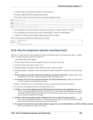 Ring Documentation, Release 1.7
2. Like Ada, SQL, Pascal, Delphi, Visual Basic, Visual FoxPro, etc.
3. To help in supporting Natural Language Programming.
4. To be able to select your favorite style when writing the language keywords
see "lower case!"
SEE "UPPER case!"
See "First Letter is UPPER case!"
5. To avoid getting error message when writing quick tests then type “variable” instead of “Variable”.
6. To avoid getting error message when you type “Dosomething()” instead of “doSomething()”
7. In Ring, No conﬂict between Variables, Method Names & Classes Names
We can write person as variable name and Person as class name.
person = new Person
class Person
name address phone
76.20 Why the Assignment operator uses Deep Copy?
“Because it’s a poor tradeoff to add complexity for dubious performance gains, a good approach to deep vs. shallow
copies is to prefer deep copies until proven otherwise.”
, Steve McConnell, Code Complete
1. It’s more natural, When you use the assignment operator, You expect a deep copy.
2. If you don’t need a deep copy, Just don’t use it!
3. The Ring language is designed to reduce references usage as much as possible.
4. The Ring language is designed to make using references simple and possible in special cases where this make
sense.
5. We have references when this is natural, like passing lists and objects to functions, creating objects (Like
GUI Objects) from a C/C++ library, returning an object stored inside a list.
6. It is a feature, We can use it to create pure functions. The Value() function in the stdlib uses this feature to
pass lists & objects by value when we need this.
7. When we need references, It’s recommended to create a class that manage sharing lists and objects.
8. It’s more safe at the application level to avoid many logical errors.
9. In Ring, we start without thinking about the little details and concentrate on the application, You don’t
have to write the type (Dynamic Typing), You don’t have to write explicit conversions between numbers
and strings (Weakly Typed) and you don’t have to select between using values or references, You don’t
have to write the scope (Lexical Scoping).
10. In Ring, we have smart garbage collector (Simple & Fast), We can delete the memory directly at any
time using the Assignment operator too. Reducing references usage or using them through managers
helps a lot to achieve this goal. by doing this we have full control.
11. If you want to create references and avoid creating a manager, You can use Object2Pointer() and Pointer2Object() functio
But It’s not the Ring way “Spirit” to do things.
76.20. Why the Assignment operator uses Deep Copy? 864
 