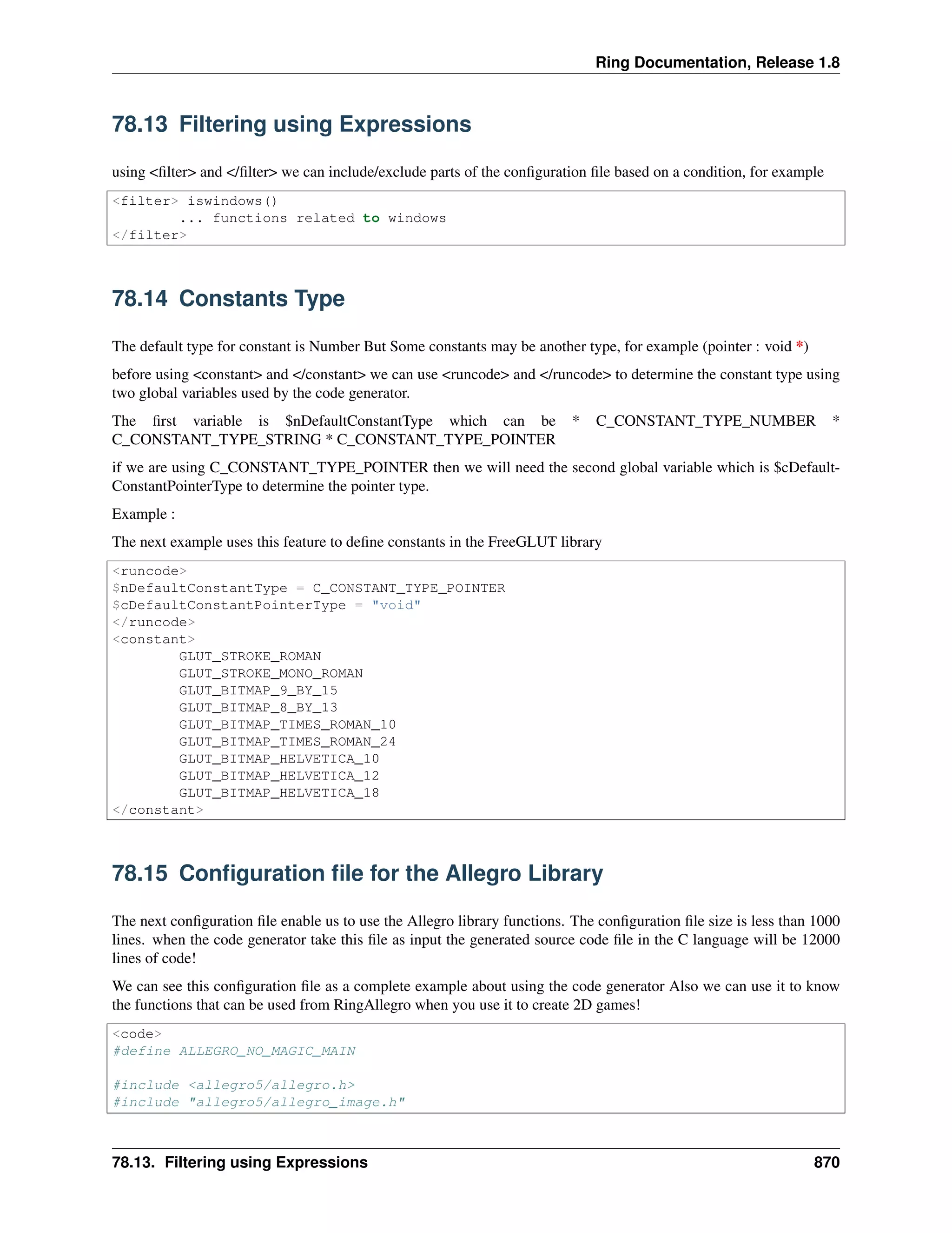 Ring Documentation, Release 1.8
78.13 Filtering using Expressions
using <ﬁlter> and </ﬁlter> we can include/exclude parts of the conﬁguration ﬁle based on a condition, for example
<filter> iswindows()
... functions related to windows
</filter>
78.14 Constants Type
The default type for constant is Number But Some constants may be another type, for example (pointer : void *)
before using <constant> and </constant> we can use <runcode> and </runcode> to determine the constant type using
two global variables used by the code generator.
The ﬁrst variable is $nDefaultConstantType which can be * C_CONSTANT_TYPE_NUMBER *
C_CONSTANT_TYPE_STRING * C_CONSTANT_TYPE_POINTER
if we are using C_CONSTANT_TYPE_POINTER then we will need the second global variable which is $cDefault-
ConstantPointerType to determine the pointer type.
Example :
The next example uses this feature to deﬁne constants in the FreeGLUT library
<runcode>
$nDefaultConstantType = C_CONSTANT_TYPE_POINTER
$cDefaultConstantPointerType = "void"
</runcode>
<constant>
GLUT_STROKE_ROMAN
GLUT_STROKE_MONO_ROMAN
GLUT_BITMAP_9_BY_15
GLUT_BITMAP_8_BY_13
GLUT_BITMAP_TIMES_ROMAN_10
GLUT_BITMAP_TIMES_ROMAN_24
GLUT_BITMAP_HELVETICA_10
GLUT_BITMAP_HELVETICA_12
GLUT_BITMAP_HELVETICA_18
</constant>
78.15 Conﬁguration ﬁle for the Allegro Library
The next conﬁguration ﬁle enable us to use the Allegro library functions. The conﬁguration ﬁle size is less than 1000
lines. when the code generator take this ﬁle as input the generated source code ﬁle in the C language will be 12000
lines of code!
We can see this conﬁguration ﬁle as a complete example about using the code generator Also we can use it to know
the functions that can be used from RingAllegro when you use it to create 2D games!
<code>
#define ALLEGRO_NO_MAGIC_MAIN
#include <allegro5/allegro.h>
#include "allegro5/allegro_image.h"
78.13. Filtering using Expressions 870
 