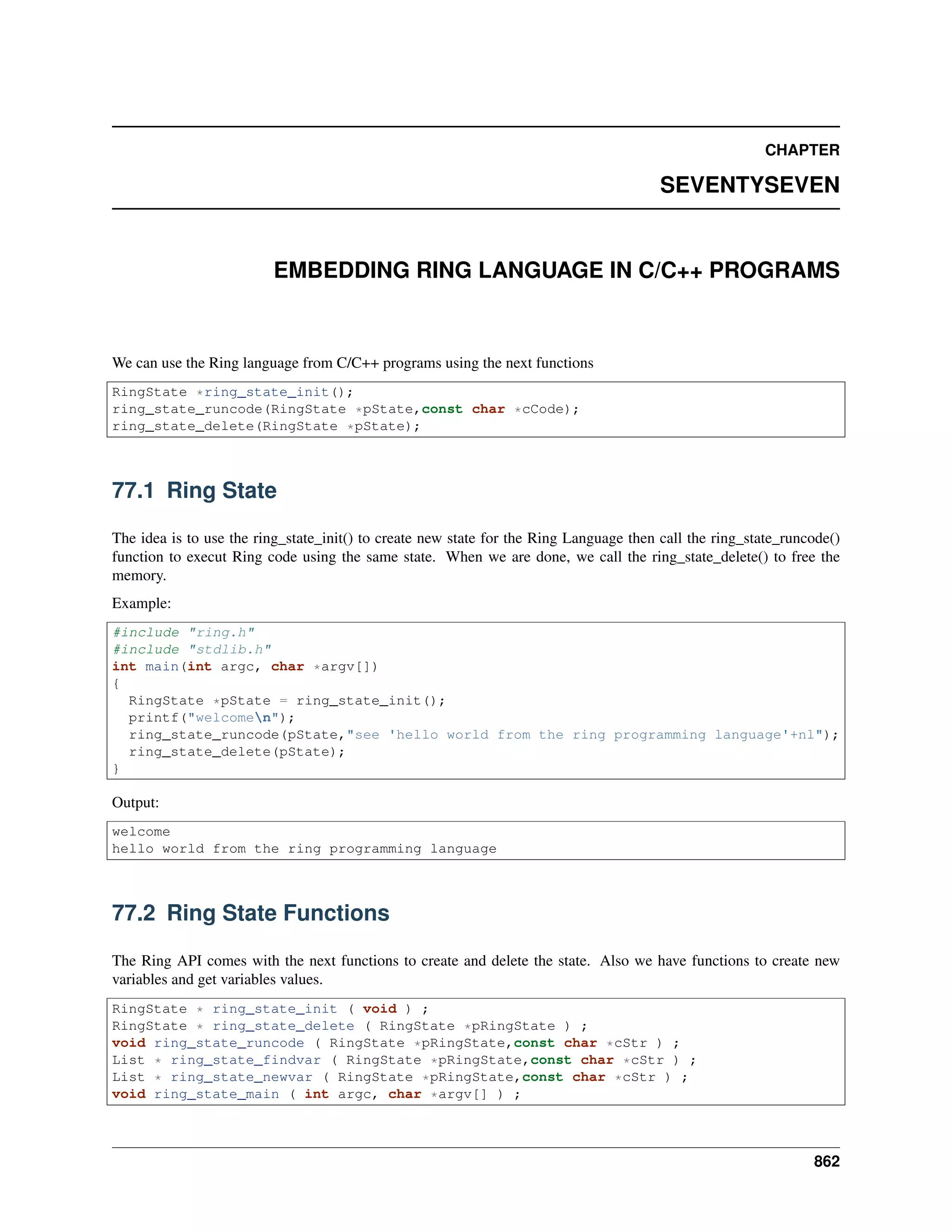 CHAPTER
SEVENTYSEVEN
EMBEDDING RING LANGUAGE IN C/C++ PROGRAMS
We can use the Ring language from C/C++ programs using the next functions
RingState *ring_state_init();
ring_state_runcode(RingState *pState,const char *cCode);
ring_state_delete(RingState *pState);
77.1 Ring State
The idea is to use the ring_state_init() to create new state for the Ring Language then call the ring_state_runcode()
function to execut Ring code using the same state. When we are done, we call the ring_state_delete() to free the
memory.
Example:
#include "ring.h"
#include "stdlib.h"
int main(int argc, char *argv[])
{
RingState *pState = ring_state_init();
printf("welcomen");
ring_state_runcode(pState,"see 'hello world from the ring programming language'+nl");
ring_state_delete(pState);
}
Output:
welcome
hello world from the ring programming language
77.2 Ring State Functions
The Ring API comes with the next functions to create and delete the state. Also we have functions to create new
variables and get variables values.
RingState * ring_state_init ( void ) ;
RingState * ring_state_delete ( RingState *pRingState ) ;
void ring_state_runcode ( RingState *pRingState,const char *cStr ) ;
List * ring_state_findvar ( RingState *pRingState,const char *cStr ) ;
List * ring_state_newvar ( RingState *pRingState,const char *cStr ) ;
void ring_state_main ( int argc, char *argv[] ) ;
862
 