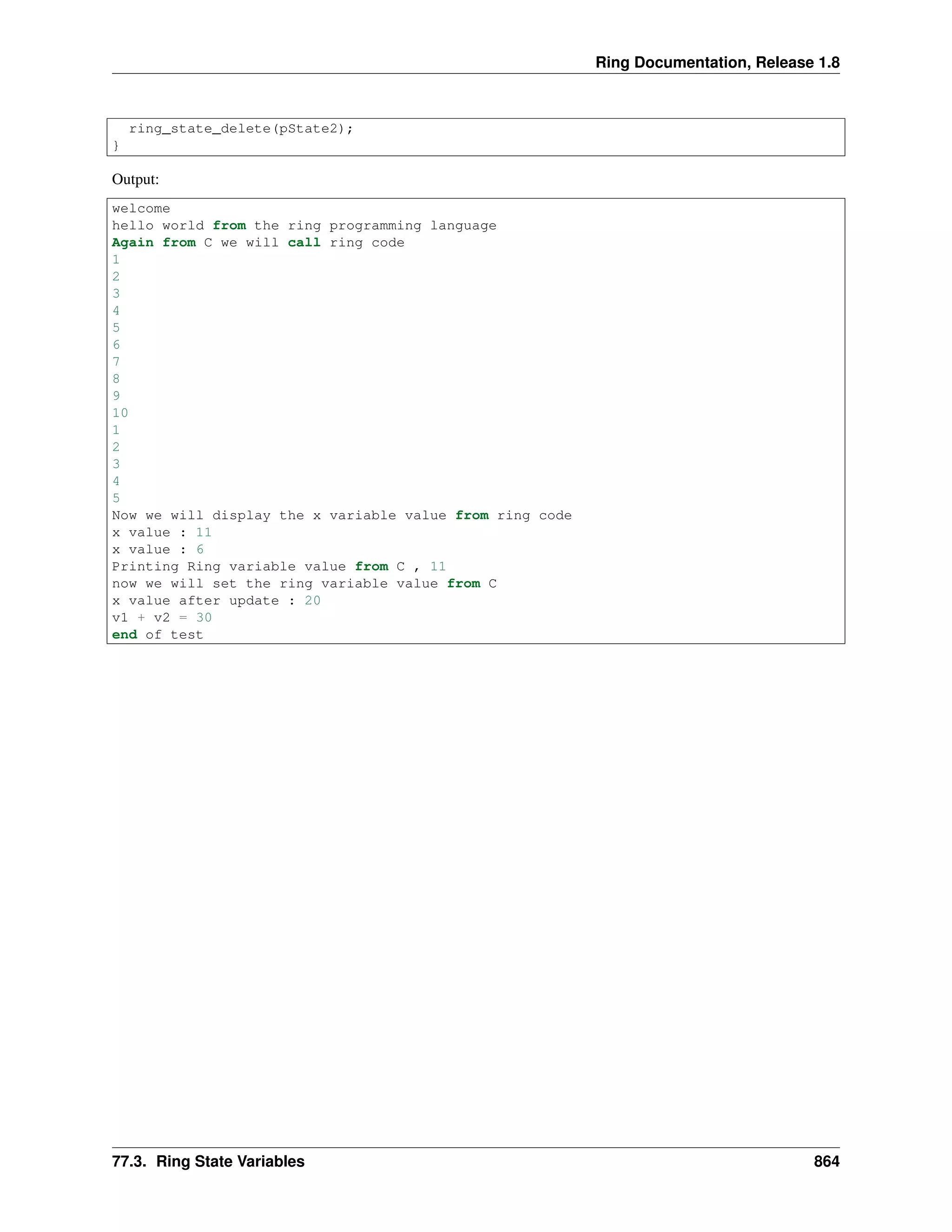 Ring Documentation, Release 1.8
ring_state_delete(pState2);
}
Output:
welcome
hello world from the ring programming language
Again from C we will call ring code
1
2
3
4
5
6
7
8
9
10
1
2
3
4
5
Now we will display the x variable value from ring code
x value : 11
x value : 6
Printing Ring variable value from C , 11
now we will set the ring variable value from C
x value after update : 20
v1 + v2 = 30
end of test
77.3. Ring State Variables 864
 