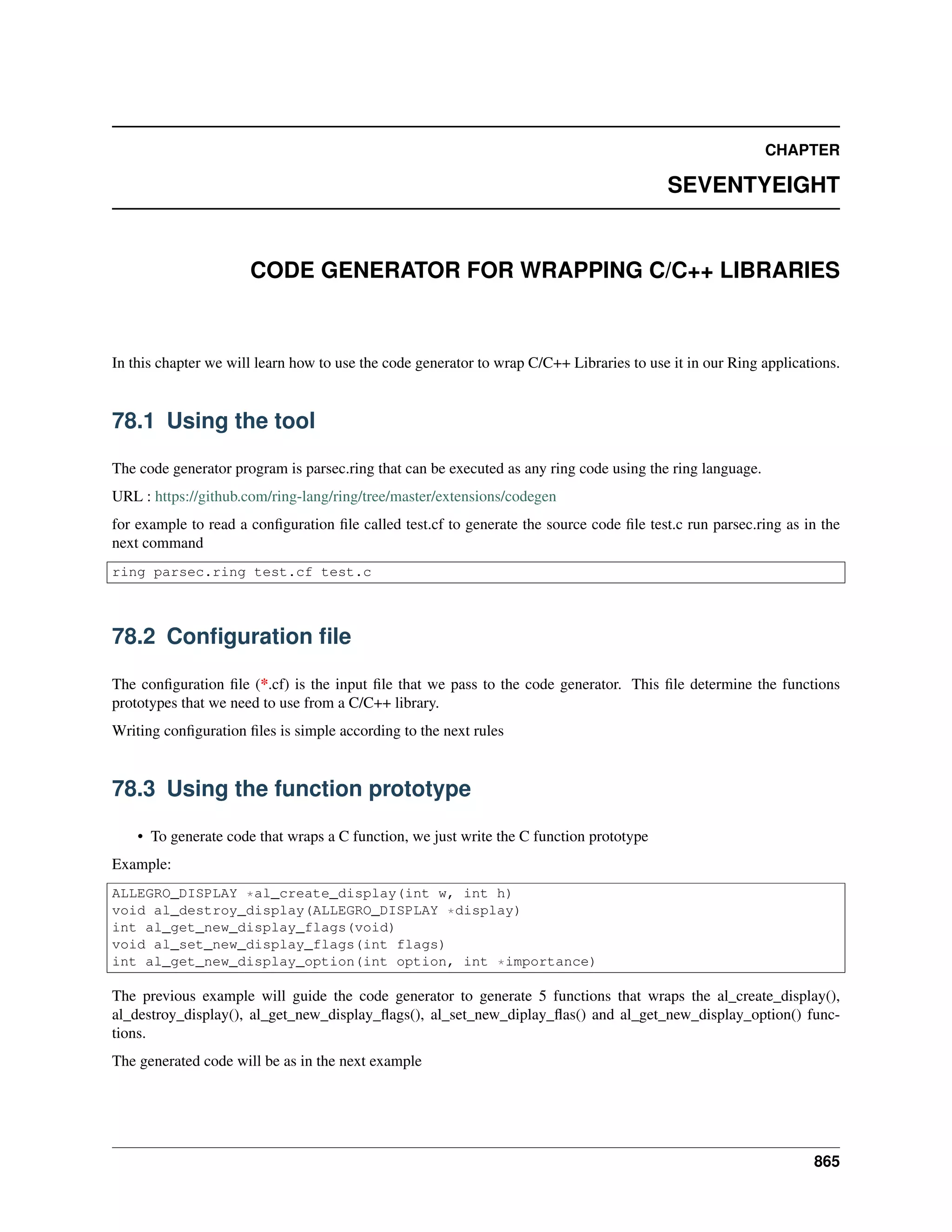CHAPTER
SEVENTYEIGHT
CODE GENERATOR FOR WRAPPING C/C++ LIBRARIES
In this chapter we will learn how to use the code generator to wrap C/C++ Libraries to use it in our Ring applications.
78.1 Using the tool
The code generator program is parsec.ring that can be executed as any ring code using the ring language.
URL : https://github.com/ring-lang/ring/tree/master/extensions/codegen
for example to read a conﬁguration ﬁle called test.cf to generate the source code ﬁle test.c run parsec.ring as in the
next command
ring parsec.ring test.cf test.c
78.2 Conﬁguration ﬁle
The conﬁguration ﬁle (*.cf) is the input ﬁle that we pass to the code generator. This ﬁle determine the functions
prototypes that we need to use from a C/C++ library.
Writing conﬁguration ﬁles is simple according to the next rules
78.3 Using the function prototype
• To generate code that wraps a C function, we just write the C function prototype
Example:
ALLEGRO_DISPLAY *al_create_display(int w, int h)
void al_destroy_display(ALLEGRO_DISPLAY *display)
int al_get_new_display_flags(void)
void al_set_new_display_flags(int flags)
int al_get_new_display_option(int option, int *importance)
The previous example will guide the code generator to generate 5 functions that wraps the al_create_display(),
al_destroy_display(), al_get_new_display_ﬂags(), al_set_new_diplay_ﬂas() and al_get_new_display_option() func-
tions.
The generated code will be as in the next example
865
 