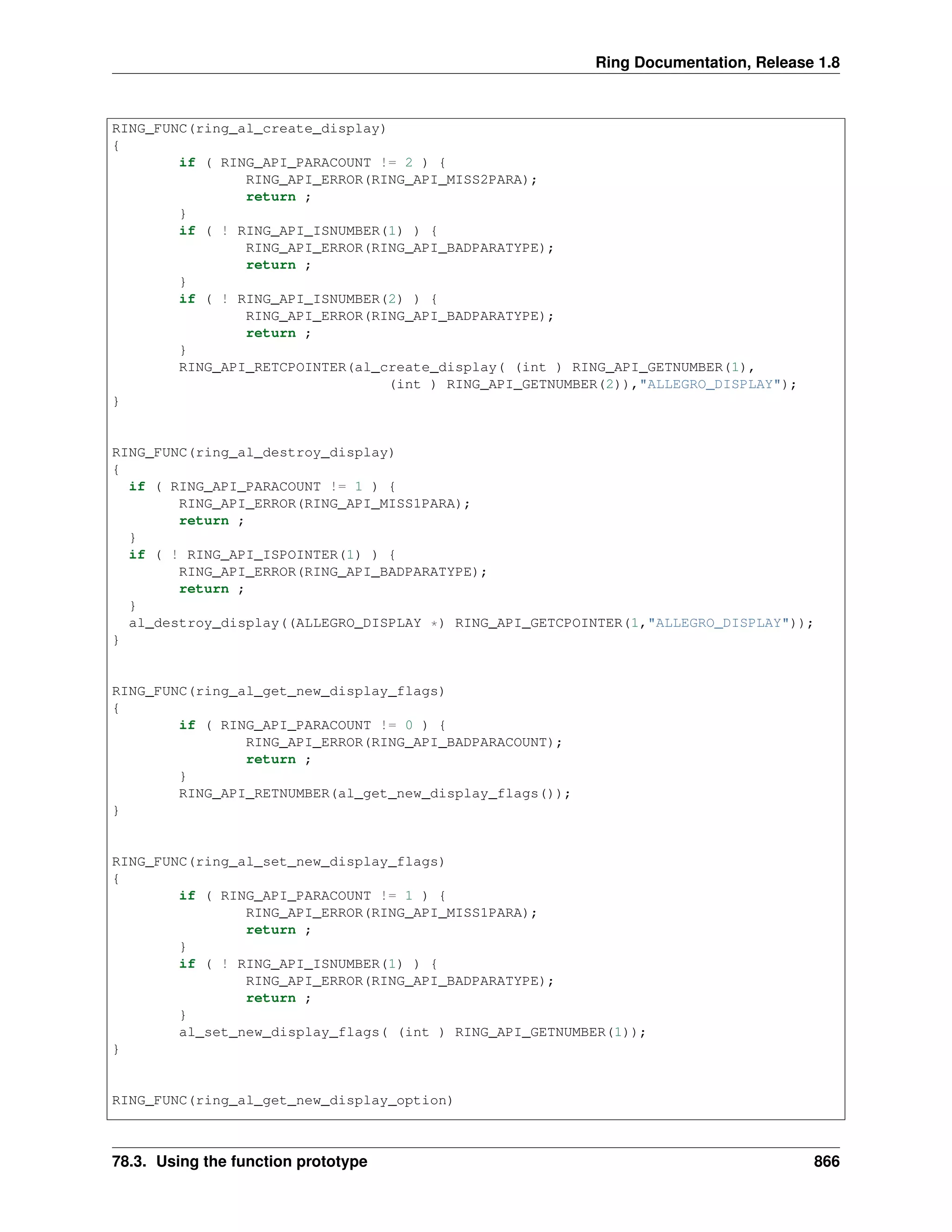 Ring Documentation, Release 1.8
RING_FUNC(ring_al_create_display)
{
if ( RING_API_PARACOUNT != 2 ) {
RING_API_ERROR(RING_API_MISS2PARA);
return ;
}
if ( ! RING_API_ISNUMBER(1) ) {
RING_API_ERROR(RING_API_BADPARATYPE);
return ;
}
if ( ! RING_API_ISNUMBER(2) ) {
RING_API_ERROR(RING_API_BADPARATYPE);
return ;
}
RING_API_RETCPOINTER(al_create_display( (int ) RING_API_GETNUMBER(1),
(int ) RING_API_GETNUMBER(2)),"ALLEGRO_DISPLAY");
}
RING_FUNC(ring_al_destroy_display)
{
if ( RING_API_PARACOUNT != 1 ) {
RING_API_ERROR(RING_API_MISS1PARA);
return ;
}
if ( ! RING_API_ISPOINTER(1) ) {
RING_API_ERROR(RING_API_BADPARATYPE);
return ;
}
al_destroy_display((ALLEGRO_DISPLAY *) RING_API_GETCPOINTER(1,"ALLEGRO_DISPLAY"));
}
RING_FUNC(ring_al_get_new_display_flags)
{
if ( RING_API_PARACOUNT != 0 ) {
RING_API_ERROR(RING_API_BADPARACOUNT);
return ;
}
RING_API_RETNUMBER(al_get_new_display_flags());
}
RING_FUNC(ring_al_set_new_display_flags)
{
if ( RING_API_PARACOUNT != 1 ) {
RING_API_ERROR(RING_API_MISS1PARA);
return ;
}
if ( ! RING_API_ISNUMBER(1) ) {
RING_API_ERROR(RING_API_BADPARATYPE);
return ;
}
al_set_new_display_flags( (int ) RING_API_GETNUMBER(1));
}
RING_FUNC(ring_al_get_new_display_option)
78.3. Using the function prototype 866
 