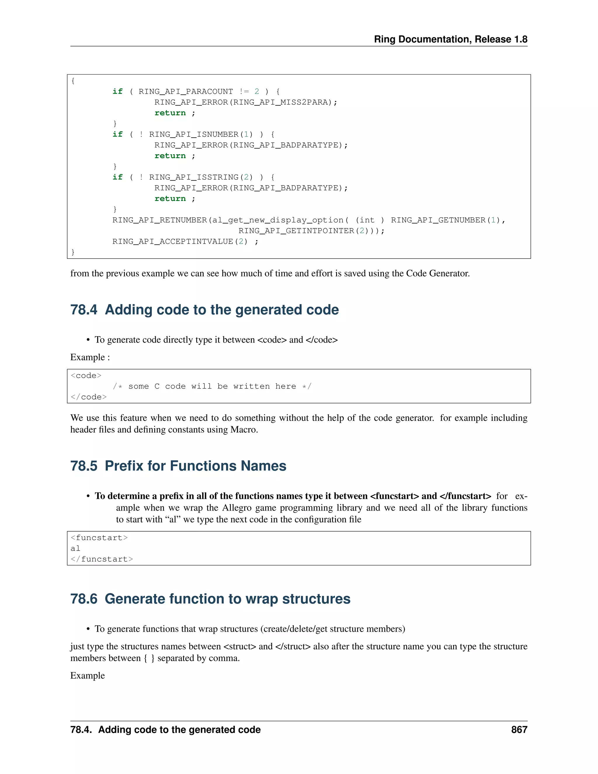 Ring Documentation, Release 1.8
{
if ( RING_API_PARACOUNT != 2 ) {
RING_API_ERROR(RING_API_MISS2PARA);
return ;
}
if ( ! RING_API_ISNUMBER(1) ) {
RING_API_ERROR(RING_API_BADPARATYPE);
return ;
}
if ( ! RING_API_ISSTRING(2) ) {
RING_API_ERROR(RING_API_BADPARATYPE);
return ;
}
RING_API_RETNUMBER(al_get_new_display_option( (int ) RING_API_GETNUMBER(1),
RING_API_GETINTPOINTER(2)));
RING_API_ACCEPTINTVALUE(2) ;
}
from the previous example we can see how much of time and effort is saved using the Code Generator.
78.4 Adding code to the generated code
• To generate code directly type it between <code> and </code>
Example :
<code>
/* some C code will be written here */
</code>
We use this feature when we need to do something without the help of the code generator. for example including
header ﬁles and deﬁning constants using Macro.
78.5 Preﬁx for Functions Names
• To determine a preﬁx in all of the functions names type it between <funcstart> and </funcstart> for ex-
ample when we wrap the Allegro game programming library and we need all of the library functions
to start with “al” we type the next code in the conﬁguration ﬁle
<funcstart>
al
</funcstart>
78.6 Generate function to wrap structures
• To generate functions that wrap structures (create/delete/get structure members)
just type the structures names between <struct> and </struct> also after the structure name you can type the structure
members between { } separated by comma.
Example
78.4. Adding code to the generated code 867
 
