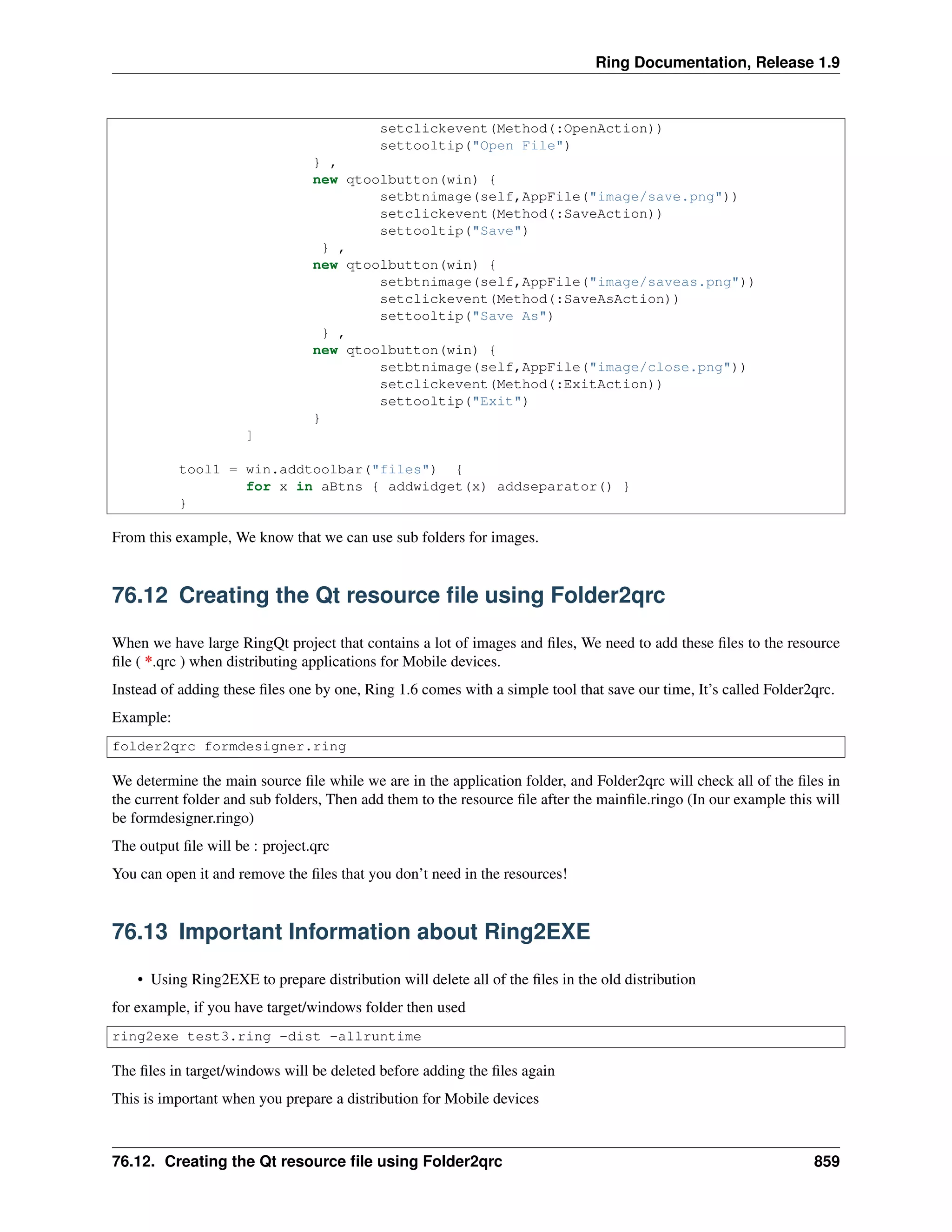 Ring Documentation, Release 1.9
setclickevent(Method(:OpenAction))
settooltip("Open File")
} ,
new qtoolbutton(win) {
setbtnimage(self,AppFile("image/save.png"))
setclickevent(Method(:SaveAction))
settooltip("Save")
} ,
new qtoolbutton(win) {
setbtnimage(self,AppFile("image/saveas.png"))
setclickevent(Method(:SaveAsAction))
settooltip("Save As")
} ,
new qtoolbutton(win) {
setbtnimage(self,AppFile("image/close.png"))
setclickevent(Method(:ExitAction))
settooltip("Exit")
}
]
tool1 = win.addtoolbar("files") {
for x in aBtns { addwidget(x) addseparator() }
}
From this example, We know that we can use sub folders for images.
76.12 Creating the Qt resource ﬁle using Folder2qrc
When we have large RingQt project that contains a lot of images and ﬁles, We need to add these ﬁles to the resource
ﬁle ( *.qrc ) when distributing applications for Mobile devices.
Instead of adding these ﬁles one by one, Ring 1.6 comes with a simple tool that save our time, It’s called Folder2qrc.
Example:
folder2qrc formdesigner.ring
We determine the main source ﬁle while we are in the application folder, and Folder2qrc will check all of the ﬁles in
the current folder and sub folders, Then add them to the resource ﬁle after the mainﬁle.ringo (In our example this will
be formdesigner.ringo)
The output ﬁle will be : project.qrc
You can open it and remove the ﬁles that you don’t need in the resources!
76.13 Important Information about Ring2EXE
• Using Ring2EXE to prepare distribution will delete all of the ﬁles in the old distribution
for example, if you have target/windows folder then used
ring2exe test3.ring -dist -allruntime
The ﬁles in target/windows will be deleted before adding the ﬁles again
This is important when you prepare a distribution for Mobile devices
76.12. Creating the Qt resource ﬁle using Folder2qrc 859
 