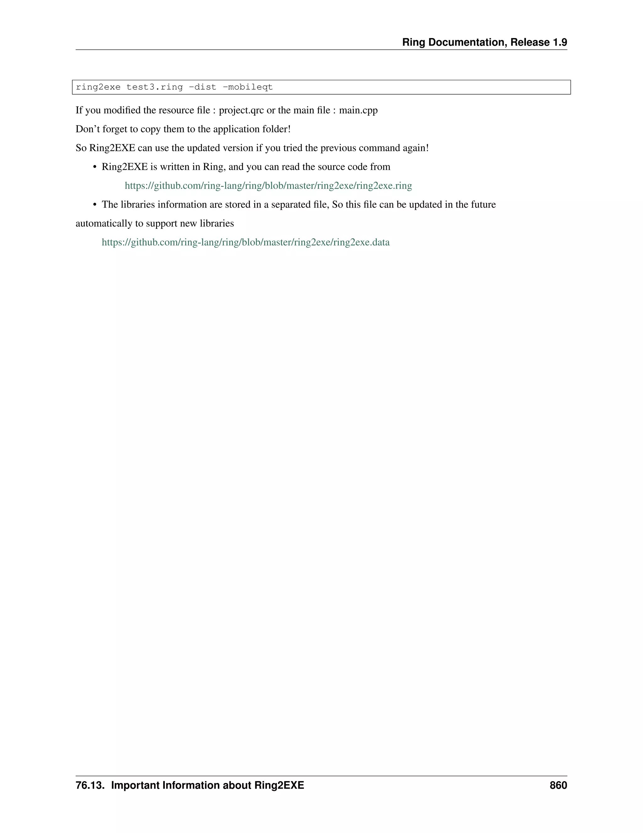 Ring Documentation, Release 1.9
ring2exe test3.ring -dist -mobileqt
If you modiﬁed the resource ﬁle : project.qrc or the main ﬁle : main.cpp
Don’t forget to copy them to the application folder!
So Ring2EXE can use the updated version if you tried the previous command again!
• Ring2EXE is written in Ring, and you can read the source code from
https://github.com/ring-lang/ring/blob/master/ring2exe/ring2exe.ring
• The libraries information are stored in a separated ﬁle, So this ﬁle can be updated in the future
automatically to support new libraries
https://github.com/ring-lang/ring/blob/master/ring2exe/ring2exe.data
76.13. Important Information about Ring2EXE 860
 