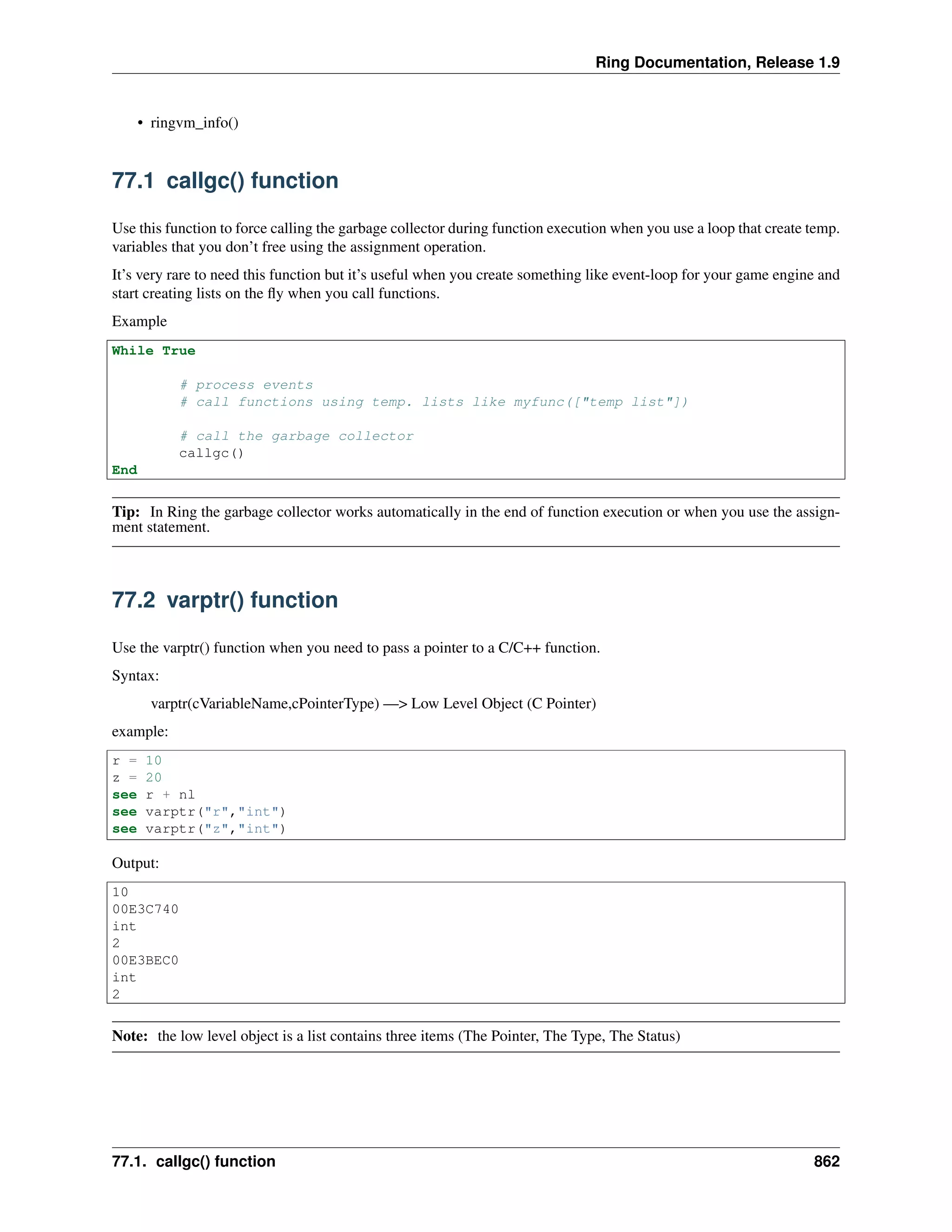 Ring Documentation, Release 1.9
• ringvm_info()
77.1 callgc() function
Use this function to force calling the garbage collector during function execution when you use a loop that create temp.
variables that you don’t free using the assignment operation.
It’s very rare to need this function but it’s useful when you create something like event-loop for your game engine and
start creating lists on the ﬂy when you call functions.
Example
While True
# process events
# call functions using temp. lists like myfunc(["temp list"])
# call the garbage collector
callgc()
End
Tip: In Ring the garbage collector works automatically in the end of function execution or when you use the assign-
ment statement.
77.2 varptr() function
Use the varptr() function when you need to pass a pointer to a C/C++ function.
Syntax:
varptr(cVariableName,cPointerType) —> Low Level Object (C Pointer)
example:
r = 10
z = 20
see r + nl
see varptr("r","int")
see varptr("z","int")
Output:
10
00E3C740
int
2
00E3BEC0
int
2
Note: the low level object is a list contains three items (The Pointer, The Type, The Status)
77.1. callgc() function 862
 