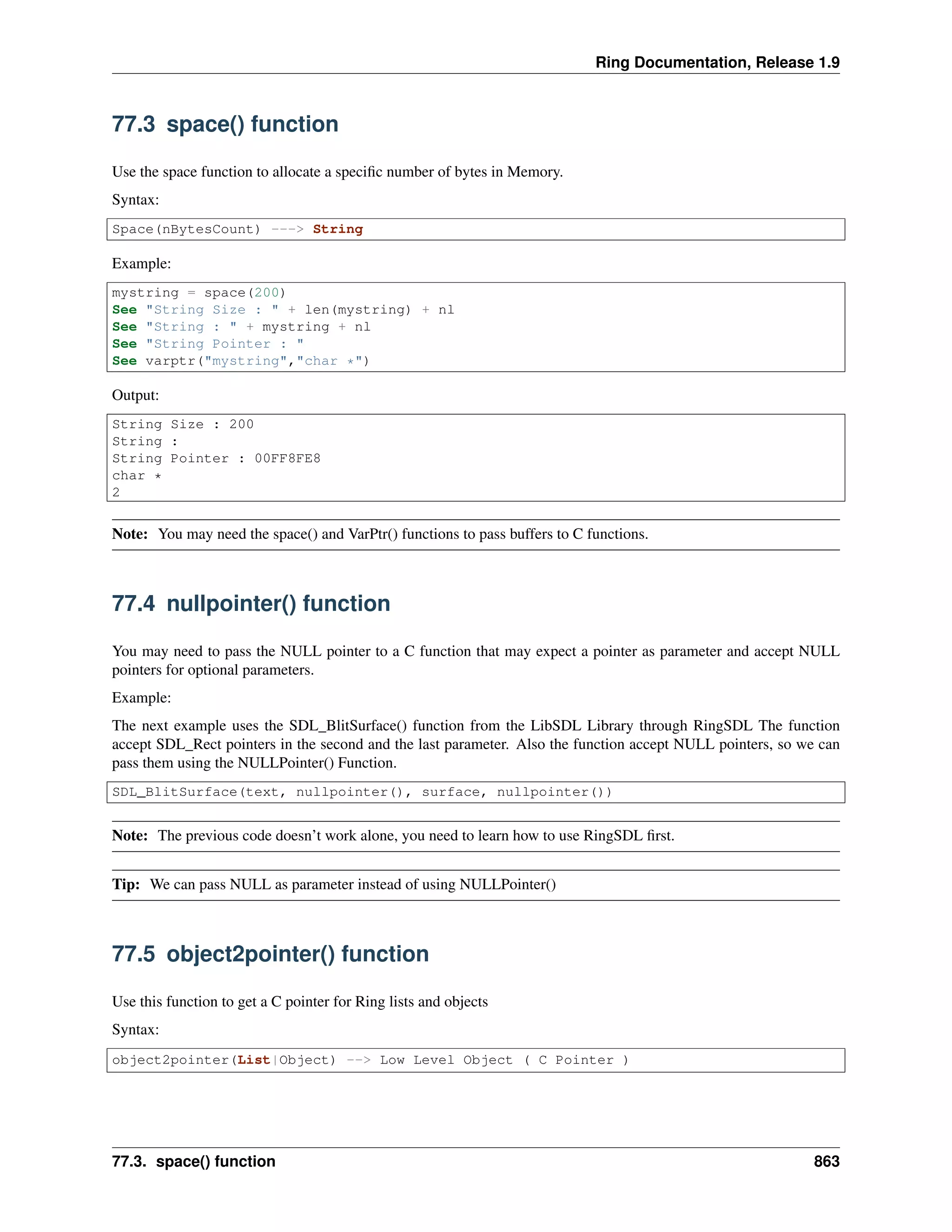 Ring Documentation, Release 1.9
77.3 space() function
Use the space function to allocate a speciﬁc number of bytes in Memory.
Syntax:
Space(nBytesCount) ---> String
Example:
mystring = space(200)
See "String Size : " + len(mystring) + nl
See "String : " + mystring + nl
See "String Pointer : "
See varptr("mystring","char *")
Output:
String Size : 200
String :
String Pointer : 00FF8FE8
char *
2
Note: You may need the space() and VarPtr() functions to pass buffers to C functions.
77.4 nullpointer() function
You may need to pass the NULL pointer to a C function that may expect a pointer as parameter and accept NULL
pointers for optional parameters.
Example:
The next example uses the SDL_BlitSurface() function from the LibSDL Library through RingSDL The function
accept SDL_Rect pointers in the second and the last parameter. Also the function accept NULL pointers, so we can
pass them using the NULLPointer() Function.
SDL_BlitSurface(text, nullpointer(), surface, nullpointer())
Note: The previous code doesn’t work alone, you need to learn how to use RingSDL ﬁrst.
Tip: We can pass NULL as parameter instead of using NULLPointer()
77.5 object2pointer() function
Use this function to get a C pointer for Ring lists and objects
Syntax:
object2pointer(List|Object) --> Low Level Object ( C Pointer )
77.3. space() function 863
 