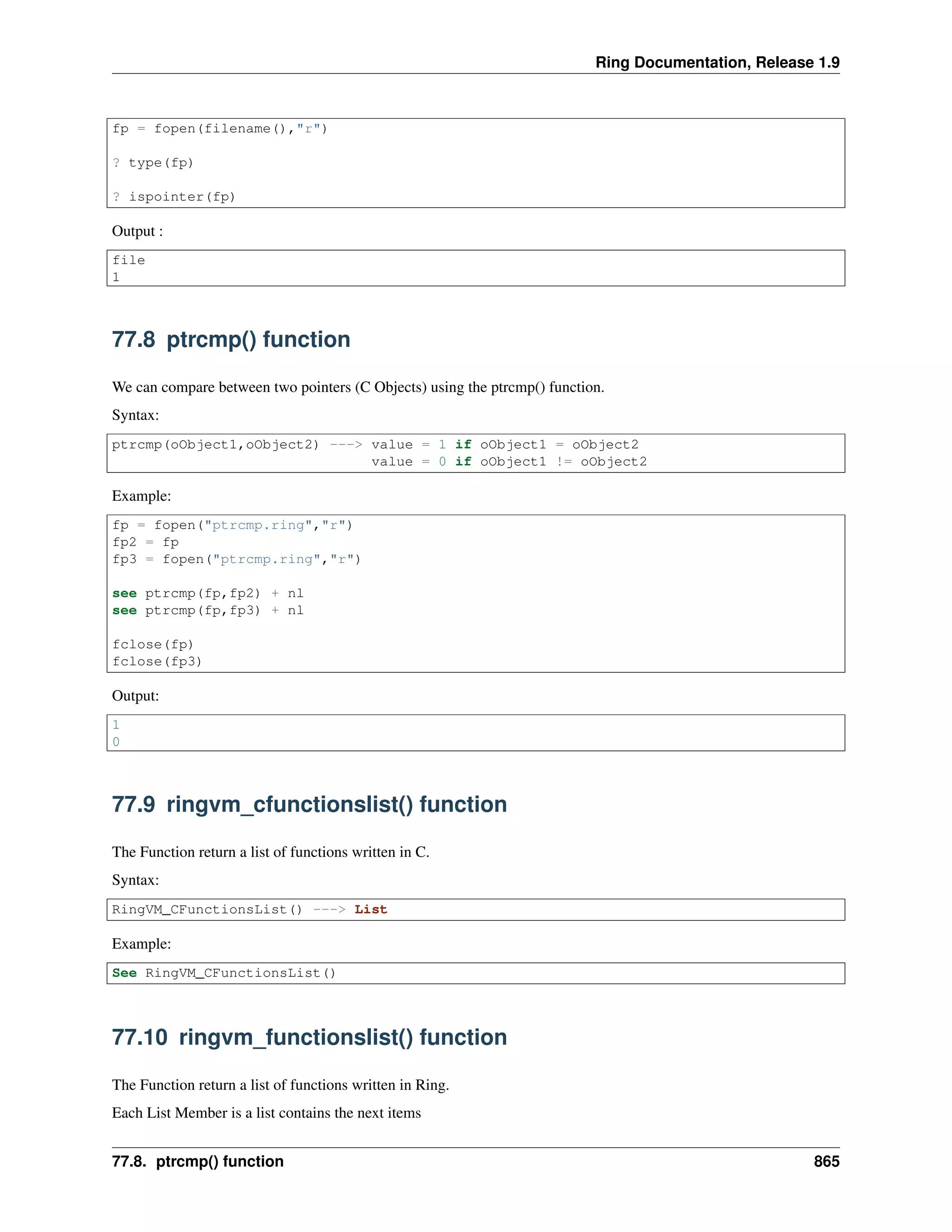 Ring Documentation, Release 1.9
fp = fopen(filename(),"r")
? type(fp)
? ispointer(fp)
Output :
file
1
77.8 ptrcmp() function
We can compare between two pointers (C Objects) using the ptrcmp() function.
Syntax:
ptrcmp(oObject1,oObject2) ---> value = 1 if oObject1 = oObject2
value = 0 if oObject1 != oObject2
Example:
fp = fopen("ptrcmp.ring","r")
fp2 = fp
fp3 = fopen("ptrcmp.ring","r")
see ptrcmp(fp,fp2) + nl
see ptrcmp(fp,fp3) + nl
fclose(fp)
fclose(fp3)
Output:
1
0
77.9 ringvm_cfunctionslist() function
The Function return a list of functions written in C.
Syntax:
RingVM_CFunctionsList() ---> List
Example:
See RingVM_CFunctionsList()
77.10 ringvm_functionslist() function
The Function return a list of functions written in Ring.
Each List Member is a list contains the next items
77.8. ptrcmp() function 865
 