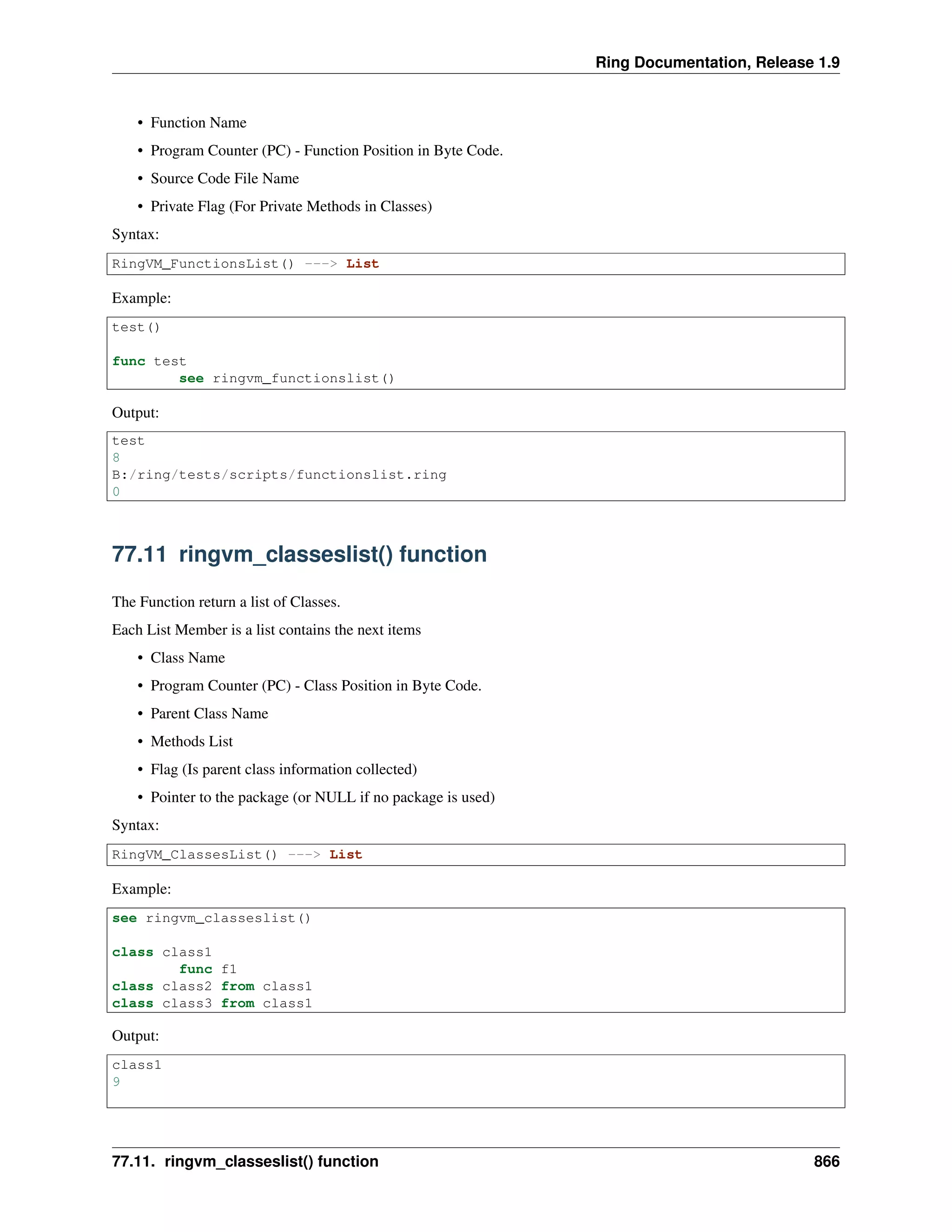 Ring Documentation, Release 1.9
• Function Name
• Program Counter (PC) - Function Position in Byte Code.
• Source Code File Name
• Private Flag (For Private Methods in Classes)
Syntax:
RingVM_FunctionsList() ---> List
Example:
test()
func test
see ringvm_functionslist()
Output:
test
8
B:/ring/tests/scripts/functionslist.ring
0
77.11 ringvm_classeslist() function
The Function return a list of Classes.
Each List Member is a list contains the next items
• Class Name
• Program Counter (PC) - Class Position in Byte Code.
• Parent Class Name
• Methods List
• Flag (Is parent class information collected)
• Pointer to the package (or NULL if no package is used)
Syntax:
RingVM_ClassesList() ---> List
Example:
see ringvm_classeslist()
class class1
func f1
class class2 from class1
class class3 from class1
Output:
class1
9
77.11. ringvm_classeslist() function 866
 
