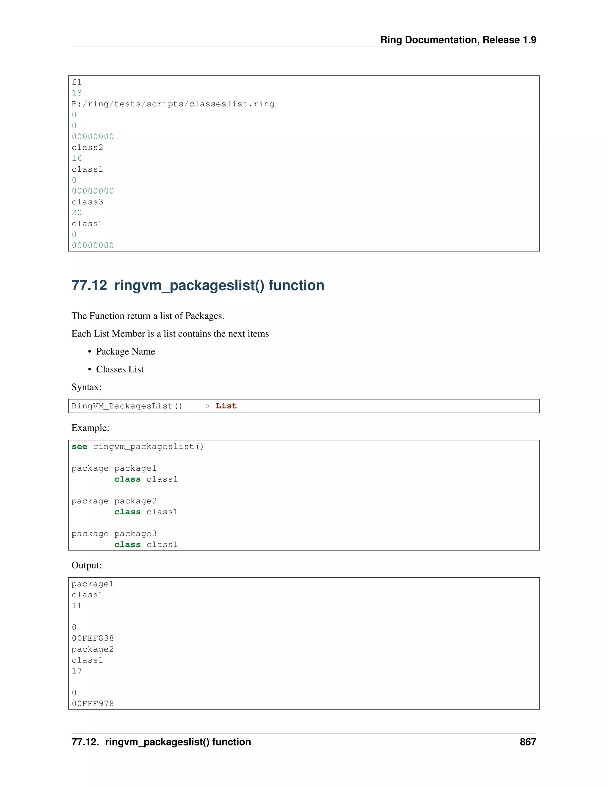 Ring Documentation, Release 1.9
f1
13
B:/ring/tests/scripts/classeslist.ring
0
0
00000000
class2
16
class1
0
00000000
class3
20
class1
0
00000000
77.12 ringvm_packageslist() function
The Function return a list of Packages.
Each List Member is a list contains the next items
• Package Name
• Classes List
Syntax:
RingVM_PackagesList() ---> List
Example:
see ringvm_packageslist()
package package1
class class1
package package2
class class1
package package3
class class1
Output:
package1
class1
11
0
00FEF838
package2
class1
17
0
00FEF978
77.12. ringvm_packageslist() function 867
 