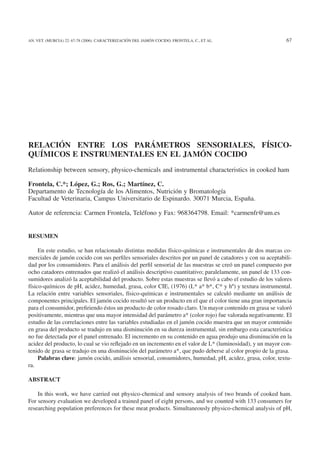 AN. VET. (MURCIA) 22: 67-78 (2006). CARACTERIZACIÓN DEL JAMÓN COCIDO. FRONTELA, C., ET AL.                  67




RELACIÓN ENTRE LOS PARÁMETROS SENSORIALES, FÍSICO-
QUÍMICOS E INSTRUMENTALES EN EL JAMÓN COCIDO
Relationship between sensory, physico-chemicals and instrumental characteristics in cooked ham

Frontela, C.*; López, G.; Ros, G.; Martínez, C.
Departamento de Tecnología de los Alimentos, Nutrición y Bromatología
Facultad de Veterinaria, Campus Universitario de Espinardo. 30071 Murcia, España.

Autor de referencia: Carmen Frontela, Teléfono y Fax: 968364798. Email: *carmenfr@um.es


RESUMEN

     En este estudio, se han relacionado distintas medidas físico-químicas e instrumentales de dos marcas co-
merciales de jamón cocido con sus perﬁles sensoriales descritos por un panel de catadores y con su aceptabili-
dad por los consumidores. Para el análisis del perﬁl sensorial de las muestras se creó un panel compuesto por
ocho catadores entrenados que realizó el análisis descriptivo cuantitativo; paralelamente, un panel de 133 con-
sumidores analizó la aceptabilidad del producto. Sobre estas muestras se llevó a cabo el estudio de los valores
físico-químicos de pH, acidez, humedad, grasa, color CIE, (1976) (L* a* b*, C* y hº) y textura instrumental.
La relación entre variables sensoriales, físico-químicas e instrumentales se calculó mediante un análisis de
componentes principales. El jamón cocido resultó ser un producto en el que el color tiene una gran importancia
para el consumidor, preﬁriendo éstos un producto de color rosado claro. Un mayor contenido en grasa se valoró
positivamente, mientras que una mayor intensidad del parámetro a* (color rojo) fue valorada negativamente. El
estudio de las correlaciones entre las variables estudiadas en el jamón cocido muestra que un mayor contenido
en grasa del producto se tradujo en una disminución en su dureza instrumental, sin embargo esta característica
no fue detectada por el panel entrenado. El incremento en su contenido en agua produjo una disminución en la
acidez del producto, lo cual se vio reﬂejado en un incremento en el valor de L* (luminosidad), y un mayor con-
tenido de grasa se tradujo en una disminución del parámetro a*, que pudo deberse al color propio de la grasa.
     Palabras clave: jamón cocido, análisis sensorial, consumidores, humedad, pH, acidez, grasa, color, textu-
ra.

ABSTRACT

    In this work, we have carried out physico-chemical and sensory analysis of two brands of cooked ham.
For sensory evaluation we developed a trained panel of eight persons, and we counted with 133 consumers for
researching population preferences for these meat products. Simultaneously physico-chemical analysis of pH,
 