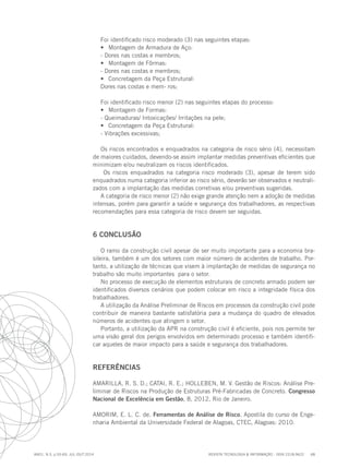 REVISTA TECNOLOGIA & INFORMAÇÃO - ISSN 2318-9622 68
ano1, n.3, p.55-69, JUL./OUT.2014
Foi identificado risco moderado (3) nas seguintes etapas:
•	 Montagem de Armadura de Aço:
- Dores nas costas e membros;
•	 Montagem de Fôrmas:
- Dores nas costas e membros;
•	 Concretagem da Peça Estrutural:
Dores nas costas e mem- ros;
Foi identificado risco menor (2) nas seguintes etapas do processo:
•	 Montagem de Formas:
- Queimaduras/ Intoxicações/ Irritações na pele;
•	 Concretagem da Peça Estrutural:
- Vibrações excessivas;
Os riscos encontrados e enquadrados na categoria de risco sério (4), necessitam
de maiores cuidados, devendo-se assim implantar medidas preventivas eficientes que
minimizam e/ou neutralizam os riscos identificados.
Os riscos enquadrados na categoria risco moderado (3), apesar de terem sido
enquadrados numa categoria inferior ao risco sério, deverão ser observados e neutrali-
zados com a implantação das medidas corretivas e/ou preventivas sugeridas.
A categoria de risco menor (2) não exige grande atenção nem a adoção de medidas
intensas, porém para garantir a saúde e segurança dos trabalhadores, as respectivas
recomendações para essa categoria de risco devem ser seguidas.
6 CONCLUSÃO
O ramo da construção civil apesar de ser muito importante para a economia bra-
sileira, também é um dos setores com maior número de acidentes de trabalho. Por-
tanto, a utilização de técnicas que visem à implantação de medidas de segurança no
trabalho são muito importantes para o setor.
No processo de execução de elementos estruturais de concreto armado podem ser
identificados diversos cenários que podem colocar em risco a integridade física dos
trabalhadores.
A utilização da Análise Preliminar de Riscos em processos da construção civil pode
contribuir de maneira bastante satisfatória para a mudança do quadro de elevados
números de acidentes que atingem o setor.
Portanto, a utilização da APR na construção civil é eficiente, pois nos permite ter
uma visão geral dos perigos envolvidos em determinado processo e também identifi-
car aqueles de maior impacto para a saúde e segurança dos trabalhadores.
REFERÊNCIAS
AMARILLA, R. S. D.; CATAI, R. E.; HOLLEBEN, M. V. Gestão de Riscos: Análise Pre-
liminar de Riscos na Produção de Estruturas Pré-Fabricadas de Concreto. Congresso
Nacional de Excelência em Gestão, 8, 2012, Rio de Janeiro.
AMORIM, E. L. C. de. Ferramentas de Análise de Risco. Apostila do curso de Enge-
nharia Ambiental da Universidade Federal de Alagoas, CTEC, Alagoas: 2010.
 