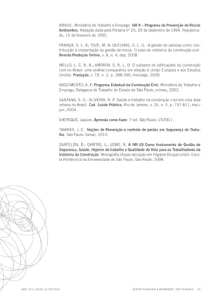REVISTA TECNOLOGIA & INFORMAÇÃO - ISSN 2318-9622 69
ano1, n.3, p.55-69, JUL./OUT.2014
BRASIL. Ministério do Trabalho e Emprego. NR 9 – Programa de Prevenção de Riscos
Ambientais. Redação dada pela Portaria n° 25, 29 de dezembro de 1994. Republica-
do, 15 de fevereiro de 1995.
FRANÇA, S. L. B; TOZE, M. A; QUELHAS, O. L. G.. A gestão de pessoas como con-
tribuição à implantação da gestão de riscos. O caso da indústria da construção civil.
Revista Produção Online, v. 8, n. 4, dez. 2008.
MELLO, L. C. B. B.; AMORIM, S. R. L. O. O subsetor de edificações da construção
civil no Brasil: uma análise comparativa em relação à União Europeia e aos Estados
Unidos. Produção, v. 19, n. 2, p. 388-399, maio/ago. 2009.
NASCIMENTO, A. P. Programa Estadual da Construção Civil, Ministério do Trabalho e
Emprego, Delegacia do Trabalho do Estado de São Paulo, mimeo, 2002.
SANTANA, S. S.; OLIVEIRA, R. P. Saúde e trabalho na construção civil em uma área
urbana do Brasil. Cad. Saúde Pública, Rio de Janeiro, v. 20, n. 3, p. 797-811, mai./
jun.,2004.
SHERIQUE, Jaques. Aprenda como fazer. 7 ed. São Paulo: LTr2011. .
TAVARES. J. C.. Noções de Prevenção e controle de perdas em Segurança do Traba-
lho. São Paulo: Senac, 2010.
ZARPELON, D.; DANTAS, L.; LEME, R. A NR-18 Como Instrumento de Gestão de
Segurança, Saúde, Higiene do trabalho e Qualidade de Vida para os Trabalhadores da
Indústria da Construção. Monografia (Especialização em Higiene Ocupacional)- Esco-
la Politécnica da Universidade de São Paulo, São Paulo, 2008.
 