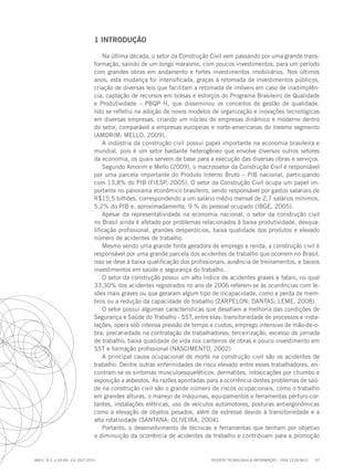REVISTA TECNOLOGIA & INFORMAÇÃO - ISSN 2318-9622 57
ano1, n.3, p.55-69, JUL./OUT.2014
1 INTRODUÇÃO
Na última década, o setor da Construção Civil vem passando por uma grande trans-
formação, saindo de um longo marasmo, com poucos investimentos, para um período
com grandes obras em andamento e fortes investimentos imobiliários. Nos últimos
anos, esta mudança foi intensificada, graças à retomada de investimentos públicos,
criação de diversas leis que facilitam a retomada de imóveis em caso de inadimplên-
cia, captação de recursos em bolsas e esforços do Programa Brasileiro de Qualidade
e Produtividade – PBQP H, que disseminou os conceitos de gestão de qualidade.
Isto se refletiu na adoção de novos modelos de organização e inovações tecnológicas
em diversas empresas, criando um núcleo de empresas dinâmico e moderno dentro
do setor, comparável a empresas europeias e norte-americanas do mesmo segmento
(AMORIM; MELLO, 2009).
A indústria da construção civil possui papel importante na economia brasileira e
mundial, pois é um setor bastante heterogêneo que envolve diversos outros setores
da economia, os quais servem de base para a execução das diversas obras e serviços.
Segundo Amorim e Mello (2009), o macrossetor da Construção Civil é responsável
por uma parcela importante do Produto Interno Bruto – PIB nacional, participando
com 13,8% do PIB (FIESP, 2005). O setor da Construção Civil ocupa um papel im-
portante no panorama econômico brasileiro, sendo responsável por gastos salariais de
R$15,5 bilhões, correspondendo a um salário médio mensal de 2,7 salários mínimos,
5,2% do PIB e, aproximadamente, 9 % do pessoal ocupado (IBGE, 2005).
Apesar da representatividade na economia nacional, o setor da construção civil
no Brasil ainda é afetado por problemas relacionados à baixa produtividade, desqua-
lificação profissional, grandes desperdícios, baixa qualidade dos produtos e elevado
número de acidentes de trabalho.
Mesmo sendo uma grande fonte geradora de emprego e renda, a construção civil é
responsável por uma grande parcela dos acidentes de trabalho que ocorrem no Brasil,
isso se deve à baixa qualificação dos profissionais, ausência de treinamentos, e baixos
investimentos em saúde e segurança do trabalho.
O setor da construção possui um alto índice de acidentes graves e fatais, no qual
33,30% dos acidentes registrados no ano de 2006 referem-se às ocorrências com le-
sões mais graves ou que geraram algum tipo de incapacidade, como a perda de mem-
bros ou a redução da capacidade de trabalho (ZARPELON; DANTAS; LEME, 2008).
O setor possui algumas características que desafiam a melhoria das condições de
Segurança e Saúde do Trabalho - SST, entre elas: transitoriedade de processos e insta-
lações; opera sob intensa pressão de tempo e custos; emprego intensivo de mão-de-o-
bra; precariedade na contratação de trabalhadores; terceirização; excesso de jornada
de trabalho; baixa qualidade de vida nos canteiros de obras e pouco investimento em
SST e formação profissional (NASCIMENTO, 2002).
A principal causa ocupacional de morte na construção civil são os acidentes de
trabalho. Dentre outras enfermidades de risco elevado entre esses trabalhadores, en-
contram-se os sintomas musculoesqueléticos, dermatites, intoxicações por chumbo e
exposição a asbestos. As razões apontadas para a ocorrência destes problemas de saú-
de na construção civil são o grande número de riscos ocupacionais, como o trabalho
em grandes alturas, o manejo de máquinas, equipamentos e ferramentas pérfuro-cor-
tantes, instalações elétricas, uso de veículos automotores, posturas antiergonômicas
como a elevação de objetos pesados, além de estresse devido à transitoriedade e a
alta rotatividade (SANTANA; OLIVEIRA, 2004).
Portanto, o desenvolvimento de técnicas e ferramentas que tenham por objetivo
a diminuição da ocorrência de acidentes de trabalho e contribuam para a promoção
 