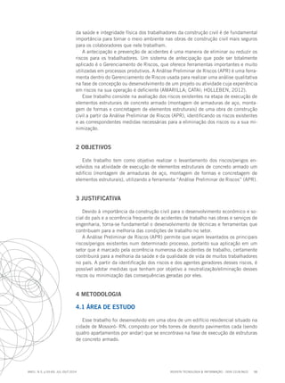 REVISTA TECNOLOGIA & INFORMAÇÃO - ISSN 2318-9622 58
ano1, n.3, p.55-69, JUL./OUT.2014
da saúde e integridade física dos trabalhadores da construção civil é de fundamental
importância para tornar o meio ambiente nas obras de construção civil mais seguros
para os colaboradores que nele trabalham.
A antecipação e prevenção de acidentes é uma maneira de eliminar ou reduzir os
riscos para os trabalhadores. Um sistema de antecipação que pode ser totalmente
aplicado é o Gerenciamento de Riscos, que oferece ferramentas importantes e muito
utilizadas em processos produtivos. A Análise Preliminar de Riscos (APR) é uma ferra-
menta dentro do Gerenciamento de Riscos usada para realizar uma análise qualitativa
na fase de concepção ou desenvolvimento de um projeto ou atividade cuja experiência
em riscos na sua operação é deficiente (AMARILLA; CATAI; HOLLEBEN, 2012).
Esse trabalho consiste na avaliação dos riscos existentes na etapa de execução de
elementos estruturais de concreto armado (montagem de armaduras de aço, monta-
gem de formas e concretagem de elementos estruturais) de uma obra de construção
civil a partir da Análise Preliminar de Riscos (APR), identificando os riscos existentes
e as correspondentes medidas necessárias para a eliminação dos riscos ou a sua mi-
nimização.
2 OBJETIVOS
Este trabalho tem como objetivo realizar o levantamento dos riscos/perigos en-
volvidos na atividade de execução de elementos estruturais de concreto armado um
edifício (montagem de armaduras de aço, montagem de formas e concretagem de
elementos estruturais), utilizando a ferramenta “Análise Preliminar de Riscos” (APR).
3 JUSTIFICATIVA
Devido à importância da construção civil para o desenvolvimento econômico e so-
cial do país e a ocorrência frequente de acidentes de trabalho nas obras e serviços de
engenharia, torna-se fundamental o desenvolvimento de técnicas e ferramentas que
contribuam para a melhoria das condições de trabalho no setor.
A Análise Preliminar de Riscos (APR) permite que sejam levantados os principais
riscos/perigos existentes num determinado processo, portanto sua aplicação em um
setor que é marcado pela ocorrência numerosa de acidentes de trabalho, certamente
contribuirá para a melhoria da saúde e da qualidade de vida de muitos trabalhadores
no país. A partir da identificação dos riscos e dos agentes geradores desses riscos, é
possível adotar medidas que tenham por objetivo a neutralização/eliminação desses
riscos ou minimização das consequências geradas por eles.
4 METODOLOGIA
4.1 ÁREA DE ESTUDO
Esse trabalho foi desenvolvido em uma obra de um edifício residencial situado na
cidade de Mossoró- RN, composto por três torres de dezoito pavimentos cada (sendo
quatro apartamentos por andar) que se encontrava na fase de execução de estruturas
de concreto armado.
 