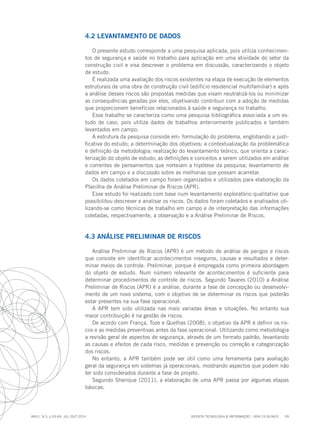 REVISTA TECNOLOGIA & INFORMAÇÃO - ISSN 2318-9622 59
ano1, n.3, p.55-69, JUL./OUT.2014
4.2 LEVANTAMENTO DE DADOS
O presente estudo corresponde a uma pesquisa aplicada, pois utiliza conhecimen-
tos de segurança e saúde no trabalho para aplicação em uma atividade do setor da
construção civil e visa descrever o problema em discussão, caracterizando o objeto
de estudo.
É realizada uma avaliação dos riscos existentes na etapa de execução de elementos
estruturais de uma obra de construção civil (edifício residencial multifamiliar) e após
a análise desses riscos são propostas medidas que visam neutralizá-los ou minimizar
as consequências geradas por eles, objetivando contribuir com a adoção de medidas
que proporcionem benefícios relacionados à saúde e segurança no trabalho.
Esse trabalho se caracteriza como uma pesquisa bibliográfica associada a um es-
tudo de caso, pois utiliza dados de trabalhos anteriormente publicados e também
levantados em campo.
A estrutura da pesquisa consiste em: formulação do problema, englobando a justi-
ficativa do estudo; a determinação dos objetivos; a contextualização da problemática
e definição da metodologia; realização do levantamento teórico, que orienta a carac-
terização do objeto de estudo; as definições e conceitos a serem utilizados em análise
e correntes de pensamentos que norteiam a hipótese da pesquisa; levantamento de
dados em campo e a discussão sobre as melhorias que possam acarretar.
Os dados coletados em campo foram organizados e utilizados para elaboração da
Planilha de Análise Preliminar de Riscos (APR).
Esse estudo foi realizado com base num levantamento exploratório qualitativo que
possibilitou descrever e analisar os riscos. Os dados foram coletados e analisados uti-
lizando-se como técnicas de trabalho em campo e de interpretação das informações
coletadas, respectivamente, a observação e a Análise Preliminar de Riscos.
4.3 ANÁLISE PRELIMINAR DE RISCOS
Análise Preliminar de Riscos (APR) é um método de análise de perigos e riscos
que consiste em identificar acontecimentos inseguros, causas e resultados e deter-
minar meios de controle. Preliminar, porque é empregada como primeira abordagem
do objeto de estudo. Num número relevante de acontecimentos é suficiente para
determinar procedimentos de controle de riscos. Segundo Tavares (2010) a Análise
Preliminar de Riscos (APR) é a análise, durante a fase de concepção ou desenvolvi-
mento de um novo sistema, com o objetivo de se determinar os riscos que poderão
estar presentes na sua fase operacional.
A APR tem sido utilizada nas mais variadas áreas e situações. No entanto sua
maior contribuição é na gestão de riscos.
De acordo com França, Toze e Quelhas (2008), o objetivo da APR é definir os ris-
cos e as medidas preventivas antes da fase operacional. Utilizando como metodologia
a revisão geral de aspectos de segurança, através de um formato padrão, levantando
as causas e efeitos de cada risco, medidas e prevenção ou correção e categorização
dos riscos.
No entanto, a APR também pode ser útil como uma ferramenta para avaliação
geral da segurança em sistemas já operacionais, mostrando aspectos que podem não
ter sido considerados durante a fase de projeto.
Segundo Sherique (2011), a elaboração de uma APR passa por algumas etapas
básicas:
 
