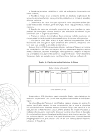 REVISTA TECNOLOGIA & INFORMAÇÃO - ISSN 2318-9622 60
ano1, n.3, p.55-69, JUL./OUT.2014
a) Revisão de problemas conhecidos: a busca por analogias ou similaridades com
outros sistemas;
b) Revisão da missão a que se destina: atentar aos objetivos, exigências de de-
sempenho, principais funções e procedimentos, estabelecer os limites de atuação e
delimitar o sistema;
c) Determinação dos riscos principais: apontar os riscos com potencialidade para
causar lesões diretas imediatas, perda de função, danos a equipamentos e perda de
materiais;
d) Revisão dos meios de eliminação ou controle de riscos: investigar os meios
possíveis de eliminação e controle de riscos, para estabelecer as melhores opções
compatíveis com as exigências do sistema;
e) Analisar os métodos de restrição de danos: encontrar métodos possíveis e efi-
cientes para a limitação dos danos gerados pela perda de controle sobre os riscos;
f) Indicação de quem levará a sério as ações corretivas e/ou preventivas: Indicar
responsáveis pela execução de ações preventivas e/ou corretivas, designando tam-
bém, para cada unidade, as atividades a desenvolver.
Segundo Amorim (2010), os resultados obtidos a partir da APR devem ser registra-
dos numa planilha, que para cada etapa do processo apresenta os perigos correspon-
dentes, suas causas, os modos de detecção, efeitos potenciais, categorias de frequên-
cia, severidade e risco, as medidas corretivas e/ou preventivas e o número do cenário.
Todos esses dados são anotados numa planilha conforme ilustrado no Quadro 1.
Quadro 1 - Planilha de Análise Preliminar de Riscos
Fonte: Amorim (2010).
A realização da APR consiste no preenchimento do Quadro 1 para cada etapa de-
senvolvida no processo e cada coluna deve ser preenchida conforme as instruções a
seguir:
Na coluna Etapa do Processo, é identificada a etapa do processo em análise. Os
perigos identificados capazes de gerar consequências para a saúde e integridade
física dos trabalhadores devem ser anotados no campo Perigo. Após identificar os pe-
rigos, deve ser anotada na coluna Causas, a fonte geradora dos perigos em questão. O
modo de detecção, como esse risco foi detectado ficará na coluna Modo de Detecção.
Os possíveis efeitos danosos de cada perigo identificado serão listados na coluna Efei-
tos, no âmbito da APR, um cenário de acidente é definido como o conjunto formado
pelo perigo identificado, suas causas e cada um dos seus efeitos que ficará na coluna
categorias de frequência.
 