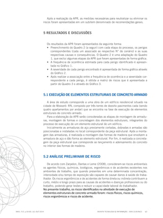 REVISTA TECNOLOGIA & INFORMAÇÃO - ISSN 2318-9622 62
ano1, n.3, p.55-69, JUL./OUT.2014
Após a realização da APR, as medidas necessárias para neutralizar ou eliminar os
riscos foram apresentadas em um subitem denominado de recomendações gerais.
5 RESULTADOS E DISCUSSÕES
Os resultados da APR foram apresentados da seguinte forma:
•	 Preenchimento do Quadro 2 (a seguir) com cada etapa do processo, os perigos
correspondentes (cada um associado ao respectivo N° de cenário) e as suas
respectivas causas e consequências. O Quadro 2 é uma adaptação do Quadro
1, que exclui algumas etapas da APR que foram apresentadas de forma gráfica.
•	 A frequência de ocorrência estimada para cada perigo identificado é apresen-
tada no Gráfico 1.
•	 A severidade de cada perigo encontrado é apresentada de forma gráfica através
do Gráfico 2.
•	 Após realizar a associação entre a frequência de ocorrência e a severidade cor-
respondente a cada perigo, é obtida a matriz de riscos que é apresentada a
partir do Quadro 3 e através do Gráfico 3.
5.1 EXECUÇÃO DE ELEMENTOS ESTRUTURAIS DE CONCRETO ARMADO
A área de estudo corresponde a uma obra de um edifício residencial situado na
cidade de Mossoró- RN, composto por três torres de dezoito pavimentos cada (sendo
quatro apartamentos por andar) que se encontra na fase de execução de elementos
estruturais de concreto armado.
Para a elaboração da APR serão consideradas as etapas de montagem de armadu-
ras, montagem de formas e concretagem dos elementos estruturais, integrantes do
processo de execução de um elemento estrutural de um edifício.
Inicialmente as armaduras de aço previamente cortadas, dobradas e armadas são
posicionadas e instaladas no local correspondente da peça estrutural. Após a monta-
gem das armaduras, é realizada a montagem das formas de madeira que envolvem a
armadura de aço e dão forma ao elemento estrutural. Por fim, é realizada a concreta-
gem da peça estrutural que corresponde ao lançamento e adensamento do concreto
no interior das formas de madeira.
5.2 ANÁLISE PRELIMINAR DE RISCO
De acordo com Zarpelon, Dantas e Leme (2008), consideram-se riscos ambientais
os agentes físicos, químicos, biológicos, ergonômicos e de acidentes existentes nos
ambientes de trabalho, que quando presentes em uma determinada concentração,
intensidade e/ou tempo de exposição são capazes de causar danos à saúde do traba-
lhador. Os riscos ergonômicos e de acidentes de forma direta ou indireta contribuem a
curto, médio e longo prazo para as causas de acidentes e doenças profissionais ou do
trabalho, podendo gerar lesões e reduzir a capacidade laboral do trabalhador.
No presente trabalho, os riscos identificados na atividade de execução de
elementos estruturais de concreto armado foram: riscos físicos, riscos químicos,
riscos ergonômicos e riscos de acidente.
 