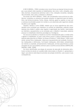 REVISTA TECNOLOGIA & INFORMAÇÃO - ISSN 2318-9622 63
ano1, n.3, p.55-69, JUL./OUT.2014
A NR-9 (BRASIL, 1994) considera como riscos físicos as diversas formas de ener-
gia a que possam estar expostos os trabalhadores, tais como: ruído, vibrações, pres-
sões anormais, temperaturas extremas (calor e frio), radiações ionizantes, radiações
não ionizantes, bem como o infrassom e ultrassom.
De acordo com NR-9 (BRASIL, 1994), são considerados riscos químicos as subs-
tâncias, compostos ou produtos que possam penetrar no organismo pela via respira-
tória, nas formas de poeiras, fumos, névoas, neblinas, gases ou vapores, ou que, pel
a natureza da atividade possam ter contato ou ser absorvidos pelo organismo através
da pele ou por ingestão.
Zarpelon, Dantas e Leme (2008), relatam que os riscos ergonômicos são consi-
derados como condições que interferem no conforto do trabalhador, podendo causar
doenças e/ou lesões e podem estar ligados à organização das tarefas, relacionados
ao mobiliário, equipamentos ou às condições que o trabalho é executado, podendo
provocar no trabalhador distúrbios psicológicos e fisiológicos.
Os riscos de acidentes ou mecânicos ocorrem imediatamente após o contato entre
o agente e o trabalhador, no qual o nexo entre a causa e o efeito é relativamente fácil,
estando estes descritos na Tabela I do Anexo à Portaria n° 2560 (Brasil, 1994) como
sendo: arranjo físico inadequado, máquinas e equipamentos sem proteção, ferramen-
tas inadequadas e defeituosas, iluminação inadequada, eletricidade, probabilidade
de incêndio ou explosão, armazenamento inadequado, animais peçonhentos e outras
situações de risco que poderão contribuir para a ocorrência de acidentes (ZARPELON;
DANTAS; LEME, 2008).
Os riscos identificados nas etapas do processo de execução de elementos estru-
turais na área de estudo em questão estão relacionados no Quadro 2, apresentado a
seguir, que associa cada etapa do processo aos perigos existentes, suas causas e suas
consequências.
 