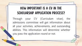 Through your CV (Curriculum vitae), the
admissions committee will get information about
all your activities, achievements, and outstanding
abilities. This information will determine whether
you pass the application round or not.
 