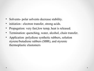 •   Solvents- polar solvents decrease stability.
•   initiation : electron transfer, strong acids.
•   Propagation: very fast,low temp, heat is released.
•   Termination: quenching, water, alcohol, chain transfer.
•   Application :polydiene synthetic rubbers, solution
    styrene/butadiene rubbers (SBR), and styrenic
    thermoplastic elastomers
 