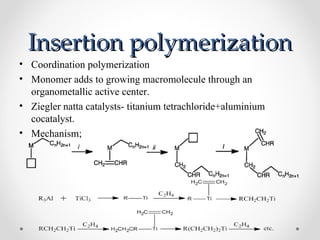 Insertion polymerization
• Coordination polymerization
• Monomer adds to growing macromolecule through an
  organometallic active center.
• Ziegler natta catalysts- titanium tetrachloride+aluminium
  cocatalyst.
• Mechanism;
 