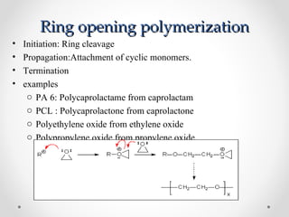 Ring opening polymerization
•   Initiation: Ring cleavage
•   Propagation:Attachment of cyclic monomers.
•   Termination
•   examples
     o PA 6: Polycaprolactame from caprolactam
     o PCL : Polycaprolactone from caprolactone
     o Polyethylene oxide from ethylene oxide
     o Polypropylene oxide from propylene oxide
 