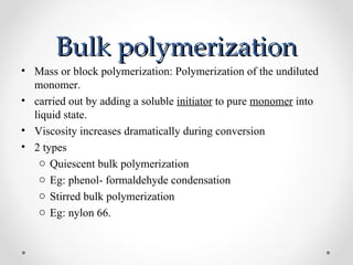 Bulk polymerization
• Mass or block polymerization: Polymerization of the undiluted
  monomer.
• carried out by adding a soluble initiator to pure monomer into
  liquid state.
• Viscosity increases dramatically during conversion
• 2 types
   o Quiescent bulk polymerization
   o Eg: phenol- formaldehyde condensation
   o Stirred bulk polymerization
   o Eg: nylon 66.
 