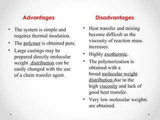 Advantages                       Disadvantages

• The system is simple and        • Heat transfer and mixing
  requires thermal insulation.      become difficult as the
• The polymer is obtained pure.     viscosity of reaction mass
                                    increases.
• Large castings may be
                                  • Highly exothermic.
  prepared directly molecular
  weight distribution can be      • The polymerization is
  easily changed with the use       obtained with a
  of a chain transfer agent.        broad molecular weight
                                    distribution due to the
                                    high viscosity and lack of
                                    good heat transfer.
                                  • Very low molecular weights
                                    are obtained.
 