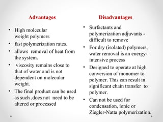 Advantages                      Disadvantages
                                  • Surfactants and
• High molecular
                                    polymerization adjuvants -
  weight polymers
                                    difficult to remove
• fast polymerization rates.
                                  • For dry (isolated) polymers,
• allows removal of heat from       water removal is an energy-
  the system.                       intensive process
• viscosity remains close to      • Designed to operate at high
  that of water and is not          conversion of monomer to
  dependent on molecular            polymer. This can result in
  weight.                           significant chain transfer to
• The final product can be used     polymer.
  as such ,does not need to be    • Can not be used for
  altered or processed              condensation, ionic or
                                    Ziegler-Natta polymerization.
 
