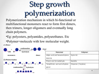 Step growth
             polymerization
Polymerization mechanism in which bi-functional or
multifunctional monomers react to form first dimers,
then trimers, longer oligomers and eventually long
chain polymers.
•Eg: polyesters, polyamides, polyurethanes. Etc
•Polymer+molecule with low molecular weight.
 