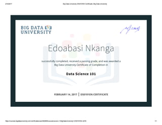2/14/2017 Big Data University DS0101EN Certificate | Big Data University
https://courses.bigdatauniversity.com/certificates/user/602905/course/course­v1:BigDataUniversity+DS0101EN+2016 1/1
Edoabasi Nkanga
successfully completed, received a passing grade, and was awarded a
Big Data University Certiﬁcate of Completion in
Data Science 101
FEBRUARY 14, 2017 | DS0101EN CERTIFICATE
 