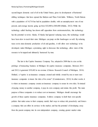 ReducingTaxes,PromotingMichiganGrowth
second largest domestic soul of oil in the United States, given its development of horizontal
drilling techniques that have opened the Bakken and Three Fork fields. Williston, North Dakota
with a population of 14,716 has had its population double, with an unemployment rate of one
percent, and average income going up from $32,000 to $80,000 (Hinkle, 2012). While the
technology called fracking has drawn stiff opposition from environmentalists, this technology
has the potential to revive Alaska. If Alaska had ignored reducing taxes, this technology would
have been slow to reach their state. Michigan can jump on this bandwagon as well. By reducing
taxes on its state-domestic production of oil and gasoline, it will allow new technology to be
developed, make Michigan a promising sight to showcase this technology, allow more of this
resource to be tapped and ultimately harnessed by man.
The last is the Captive Insurance Company Tax, adopted in 2008 that is a tax on the
privilege of transacting business in Michigan for captive insurance companies. Between 2011
and 2012, it generated $39,402 in tax revenue (Citizens Research Council of Michigan, 2014).
Defined, a “captive is an insurance company created and wholly owned by one or more non-
insurance companies to insure the risks of its owner” (Commissioners, 2014). In other words, it
is where an insurance company creates an insurance company to assure its own risks. So instead
of paying money to another company, it pays its own company and retains this profit. The main
purpose of these companies is to reduce cost on insurance. Michigan should encourage the
growth of these captive insurance companies. It allows company to draft their own specific
policies that make sense to their company model, find ways to reduce risk proactively and fosters
a company that can offers its services to the market, and has the potential of developing away
from the parent company into its own independent company, creating greater market value
 