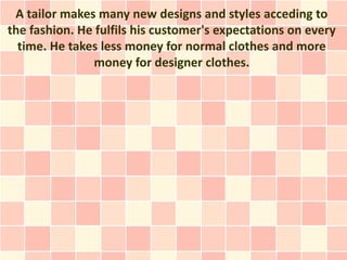 A tailor makes many new designs and styles acceding to
the fashion. He fulfils his customer's expectations on every
  time. He takes less money for normal clothes and more
               money for designer clothes.
 