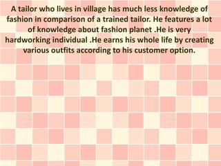 A tailor who lives in village has much less knowledge of
fashion in comparison of a trained tailor. He features a lot
      of knowledge about fashion planet .He is very
hardworking individual .He earns his whole life by creating
     various outfits according to his customer option.
 