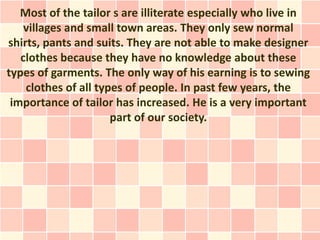 Most of the tailor s are illiterate especially who live in
    villages and small town areas. They only sew normal
shirts, pants and suits. They are not able to make designer
   clothes because they have no knowledge about these
types of garments. The only way of his earning is to sewing
    clothes of all types of people. In past few years, the
 importance of tailor has increased. He is a very important
                      part of our society.
 