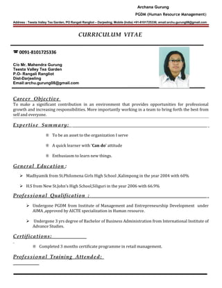 Archana Gurung
PGDM (Human Resource Management)
Address : Teesta Valley Tea Garden, PO Rangali Rangliot – Darjeeling; Mobile (India) +91-8101725336; email:archu.gurung08@gmail.com
CURRICULUM VITAE
 0091-8101725336
C/o Mr. Mahendra Gurung
Teesta Valley Tea Garden
P.O- Rangali Rangliot
Dist-Darjeeling
Email:archu.gurung08@gmail.com
Career Objective
To make a significant contribution in an environment that provides opportunities for professional
growth and increasing responsibilities. More importantly working in a team to bring forth the best from
self and everyone.
Expertise Summary:
® To be an asset to the organization I serve
® A quick learner with ‘Can do’ attitude
® Enthusiasm to learn new things.
General Education :
 Madhyamik from St.Philomena Girls High School ,Kalimpong in the year 2004 with 60%
 H.S from New St.John’s High School,Siliguri in the year 2006 with 66.9%
Professional Qualification :
 Undergone PGDM from Institute of Management and Entrepreneurship Development under
AIMA ,approved by AICTE specialization in Human resource.
 Undergone 3 yrs degree of Bachelor of Business Administration from International Institute of
Advance Studies.
Certifications:
® Completed 3 months certificate programme in retail management.
Professional Training Attended:
 