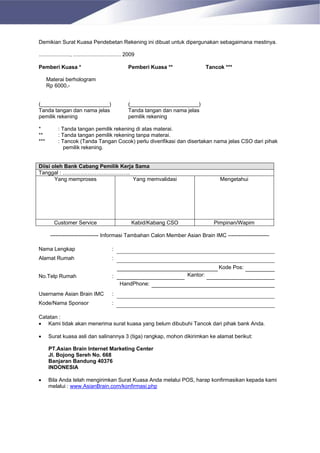 Demikian Surat Kuasa Pendebetan Rekening ini dibuat untuk dipergunakan sebagaimana mestinya.

....................., ................................ 2009

Pemberi Kuasa *                                         Pemberi Kuasa **                Tancok ***

      Materai berhologram
      Rp 6000,-


(_______________________)                               (_______________________)
Tanda tangan dan nama jelas                             Tanda tangan dan nama jelas
pemilik rekening                                        pemilik rekening

*           : Tanda tangan pemilik rekening di atas materai.
**          : Tanda tangan pemilik rekening tanpa materai.
***         : Tancok (Tanda Tangan Cocok) perlu diverifikasi dan disertakan nama jelas CSO dari pihak
               pemilik rekening.


Diisi oleh Bank Cabang Pemilik Kerja Sama
Tanggal : ………………………………..
       Yang memproses               Yang memvalidasi                                         Mengetahui




         Customer Service                                 Kabid/Kabang CSO                 Pimpinan/Wapim

       --------------------------- Informasi Tambahan Calon Member Asian Brain IMC -----------------------

Nama Lengkap                                 :
Alamat Rumah                                 :
                                                                                            Kode Pos:
No.Telp Rumah                                :                                Kantor:
                                                  HandPhone:
Username Asian Brain IMC                     :
Kode/Nama Sponsor                            :

Catatan :
• Kami tidak akan menerima surat kuasa yang belum dibubuhi Tancok dari pihak bank Anda.

•     Surat kuasa asli dan salinannya 3 (tiga) rangkap, mohon dikirimkan ke alamat berikut:

      PT.Asian Brain Internet Marketing Center
      Jl. Bojong Sereh No. 668
      Banjaran Bandung 40376
      INDONESIA

•     Bila Anda telah mengirimkan Surat Kuasa Anda melalui POS, harap konfirmasikan kepada kami
      melalui : www.AsianBrain.com/konfirmasi.php
 