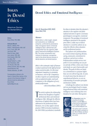 Alvin B. Rosenblum DDS, FACD
Steve Wolf, PhD
Abstract
Dental ethics is often taught, viewed,
and conducted as an intellectual
enterprise, uninformed by emotional or
other noncognitive factors. Emotional
intelligence (EQ) is defined here and
distinguished from the cognitive intelli-
gence measured by Intelligence Quotient
(IQ). This essay recommends more
inclusion of emotional, noncognitive
input to the ethical decision process in
dental education and dental practice.
Ethics is the systematic study of human
conduct examined in the light of moral
values and principles. It is the most
important competency in dentistry,
in business, and in life. Competency
in ethics requires an understanding
of its accepted principles, and such
competency is the obligation of every
dental professional.
—Alvin Rosenblum (2001)
T
his article explores the relationship
between the disciplines of applied
professional ethics and emotional
intelligence (EQ). Although the affective
dimensions of applied ethics have been
addressed in the professional ethics
literature, even as they apply to dental
practice (1989 Curriculum Guidelines),
the 2010 CODA (accreditation) standards
Dental Ethics and Emotional Intelligence
Issues
in Dental
Ethics
American Society
for Dental Ethics
Editor
Bruce Peltier, PhD, MBA
Editorial Board
Muriel J. Bebeau, PhD
Phyllis L. Beemsterboer, RDH, EdD
Eric K. Curtis, DDS, MA
Lola Giusti, DDS
Peter M. Greco, DMD
Larry Jenson, DDS, MA
Anne Koerber, DDS, PhD
Lou Matz, PhD
Donald Patthoff, Jr., DDS
Alvin Rosenblum, DDS
Toni Roucka, DDS, MA
Anthony Vernillo, DDS, PhD, MBE
Gerald Winslow, PhD
Pamela Zarkowski, JD, MPH
Correspondence relating to the
Issues in Dental Ethics section of the
Journal of the American College of
Dentists should be addressed to:
Bruce Peltier
bpeltier@pacific.edu
for ethics in dentistry direct the educator’s
attention to the cognitive and philo-
sophical and seem to ignore a necessary
psychological, noncognitive, emotional
component. The paradigm of emotional
intelligence presented in the popular
press offers a viable way to redirect
attention to a need the authors see as
critical for effective ethics education
and for professional practice.
The authors view professionalism
as a social contract requiring altruism,
caring, community, commitment to
excellence, and service to others.
Professionalism includes service over
profit. It is not something one can put
on and take off like a white coat; it must
exist deeply as a part of personality and
identity. The goals of ethics are based
on a commitment to a purpose higher
than our own self-serving ends. As such,
it is much more than the absence of
unprofessional behavior, or even an
understanding of normative principles
and decision models.
A challenge the authors (one dentist
and one psychologist) faced in integra-
ting professional ethics with emotional
intelligence was in defining their own
discipline for each other. Having done
26
2014 Volume 81, Number 2
Issues in Dental Ethics
Dr. Rosenblum leads the
consulting firm Dental
Realities, and Dr. Wolf is a
private practice psychologist
in Los Angeles, California;
Alvin.rosenblum@gmail.com.
The authors wish to acknowl-
edge the helpful comments of
Drs. Muriel Bebeau and Bruce
Peltier on an earlier draft of
this article.
 
