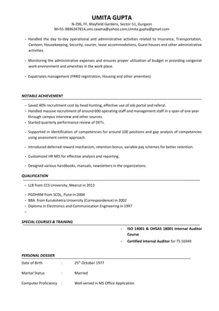 UMITA GUPTA
N-296, FF, Mayfield Gardens, Sector-51, Gurgaon
M+91-9896347814,umi.saxena@yahoo.com;Umita.gupta@gmail.com
- Handled the day to-day operational and administrative activities related to Insurance, Transportation,
Canteen, Housekeeping, Security, courier, lease accommodations, Guest houses and other administrative
activities.
- Monitoring the administrative expenses and ensures proper utilization of budget in providing congenial
work environment and amenities in the work place.
- Expatriates management (FRRO registration, Housing and other amenities)
NOTABLE ACHIEVEMENT
- Saved 40% recruitment cost by head hunting, effective use of Job portal and referal.
- Handled massive recruitment of around 600 operating staff and management staff in a span of one year
through campus interview and other sources.
- Started quarterly performance review of DETs.
- Supported in identification of competencies for around 100 positions and gap analysis of competencies
using assessment centre approach.
- Introduced deferred reward mechanism, retention bonus, variable pay schemes for better retention.
- Customized HR MIS for effective analysis and reporting.
- Designed various handbooks, manuals, newsletters in the organizations.
QUALIFICATION
- LLB from CCS University, Meerut in 2013
- PGDHRM from SCDL, Pune in 2004
- BBA from Kurukshetra University (Correspondence) in 2002
- Diploma in Electronics and Communication Engineering in 1997
-
SPECIAL COURSES & TRAINING
- ISO 14001 & OHSAS 18001 Internal Auditor
Course
- Certified Internal Auditor for TS 16949
PERSONAL DOSSIER
Date of Birth : 25th
October 1977
Marital Status : Married
Computer Proficiency : Well versed in MS Office Application
 