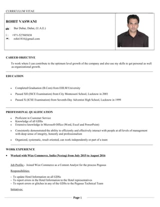 CURRICULUM VITAE
ROHIT VASWANI
 : Bur Dubai, Dubai, (U.A.E.)
 : +971-527885838
: rohit1816@gmail.com
CAREER OBJECTIVE
To work where I can contribute to the optimum level growth of the company and also use my skills to get personal as well
as organizational growth.
EDUCATION
• Completed Graduation (B.Com) from EIILM University
• Passed XII (ISCE Examination) from City Montessori School, Lucknow in 2001
• Passed X (ICSE Examination) from Seventh-Day Adventist High School, Lucknow in 1999
PROFESSIONAL QUALIFICATION
• Proficient in Customer Service
• Knowledge of all GDSs
• Extensive knowledge in Microsoft Office (Word, Excel and PowerPoint)
• Consistently demonstrated the ability to efficiently and effectively interact with people at all levels of management
with deep sense of integrity, honestly and professionalism
• Organized, systematic, result oriented, can work independently or part of a team
WORK EXPERIENCE
• Worked with Wize Commerce, India (Nextag) from July 2015 to August 2016
Job Profile:- Joined Wize Commerce as a Content Analyst for the process Pegasus
Responsibilities:
- To update Hotel Information on all GDSs
- To report errors in the Hotel Information to the Hotel representatives
- To report errors or glitches in any of the GDSs to the Pegasus Technical Team
Initiatives:
Page 1
 