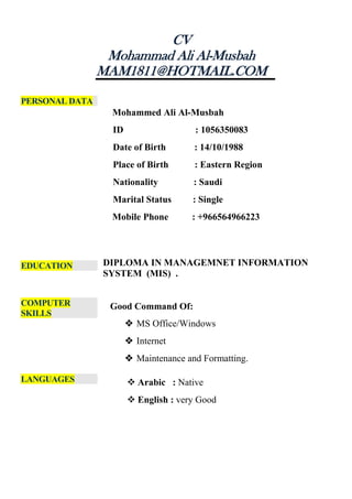 CV
Mohammad Ali Al-Musbah
MAM1811@HOTMAIL.COM
PERSONAL DATA
Mohammed Ali Al-Musbah
ID : 1056350083
Date of Birth : 14/10/1988
Place of Birth : Eastern Region
Nationality : Saudi
Marital Status : Single
Mobile Phone : +966564966223
EDUCATION DIPLOMA IN MANAGEMNET INFORMATION
SYSTEM (MIS) .
COMPUTER
SKILLS
Good Command Of:
 MS Office/Windows
 Internet
 Maintenance and Formatting.
LANGUAGES  Arabic : Native
 English : very Good
 