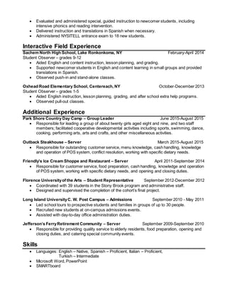  Evaluated and administered special, guided instruction to newcomer students, including
intensive phonics and reading intervention.
 Delivered instruction and translations in Spanish when necessary.
 Administered NYSITELL entrance exam to 18 new students.
Interactive Field Experience
Sachem North High School, Lake Ronkonkoma, NY February-April 2014
Student Observer – grades 9-12
 Aided English and content instruction, lesson planning, and grading.
 Supported newcomer students in English and content learning in small groups and provided
translations in Spanish.
 Observed push-in and stand-alone classes.
Oxhead Road Elementary School, Centereach, NY October-December 2013
Student Observer – grades 1-5
 Aided English instruction, lesson planning, grading, and after school extra help programs.
 Observed pull-out classes.
Additional Experience
Park Shore Country Day Camp – Group Leader June 2015-August 2015
 Responsible for leading a group of about twenty girls aged eight and nine, and two staff
members; facilitated cooperative developmental activities including sports, swimming, dance,
cooking, performing arts, arts and crafts, and other miscellaneous activities.
Outback Steakhouse – Server March 2015-August 2015
 Responsible for outstanding customer service, menu knowledge, cash handling, knowledge
and operation of POS system, conflict resolution, working with specific dietary needs.
Friendly’s Ice Cream Shoppe and Restaurant – Server April 2011-September 2014
 Responsible for customer service, food preparation, cash handling, knowledge and operation
of POS system, working with specific dietary needs, and opening and closing duties.
Florence Universityof the Arts – Student Representative September 2012-December 2012
 Coordinated with 39 students in the Stony Brook program and administrative staff.
 Designed and supervised the completion of the cohort’s final project.
Long Island UniversityC. W. Post Campus – Admissions September 2010 - May 2011
 Led school tours to prospective students and families in groups of up to 30 people.
 Recruited new students at on-campus admissions events.
 Assisted with day-to-day office administration duties.
Jefferson’s FerryRetirement Community – Server September 2009-September 2010
 Responsible for providing quality service to elderly residents, food preparation, opening and
closing duties, and catering special community events.
Skills
 Languages: English – Native, Spanish – Proficient, Italian – Proficient,
Turkish – Intermediate
 Microsoft Word, PowerPoint
 SMARTboard
 