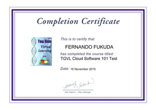 Deb Salerno - Class Manager
Completion Certificate
This is to certify that
has completed the course titled:
Date:
TGVL Cloud Software 101 Test
FERNANDO FUKUDA
16 November 2015
Digitally signed by
IBM Top Gun
Virtual Learning
Date: 2015.11.16
23:33:47 CET
Reason:
Completed
Certification
Location: Top Gun
Signat
 