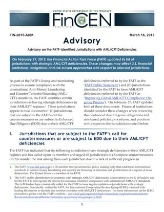 1
FIN-2015-A001 March 16, 2015
On February 27, 2015, the Financial Action Task Force (FATF) updated its list of
jurisdictions with strategic AML/CFT deficiencies. These changes may affect U.S. financial
institutions’ obligations and risk-based approaches with respect to relevant jurisdictions.
1.	 The FATF (www.fatf-gafi.org) is a 36-member intergovernmental policy making body that establishes international
standards to combat money laundering and counter the financing of terrorism and proliferation of weapons of mass
destruction. The United States is a member of the FATF.
2.	 The FATF public identification of countries with strategic AML/CFT deficiencies is in response to the G-20 leaders’ call
for the FATF to reinvigorate its process for assessing countries’ compliance with international AML/CFT standards.
The G-20 leaders have consistently called for the FATF to issue regular updates on jurisdictions with strategic
deficiencies. Specifically, within the FATF, the International Cooperation Review Group (ICRG) is tasked with
leading the process to identify and monitor countries with AML/CFT deficiencies. For more information on the ICRG
procedures, please visit the FATF’s website – www.fatf-gafi.org/topics/high-riskandnon-cooperativejurisdictions/
documents/moreabouttheinternationalco-operationreviewgroupicrg.html.
Advisory on the FATF-Identified Jurisdictions with AML/CFT Deficiencies
As part of the FATF’s listing and monitoring
process to ensure compliance with the
international Anti-Money Laundering
and Counter-Terrorist Financing (AML/
CFT) standards, the FATF identifies certain
jurisdictions as having strategic deficiencies in
their AML/CFT regimes.1
These jurisdictions
appear in two documents:2
(I) jurisdictions
that are subject to the FATF’s call for
countermeasures or are subject to Enhanced
Due Diligence (EDD) due to their AML/CFT
deficiencies (referred to by the FATF as the
‘FATF Public Statement’) and (II) jurisdictions
identified by the FATF to have AML/CFT
deficiencies (referred to by the FATF as
‘Improving Global AML/CFT Compliance: On-
going Process’). On February 27, FATF updated
both of these documents. Financial institutions
should consider these changes when reviewing
their enhanced due diligence obligations and
risk-based policies, procedures, and practices
with respect to the jurisdictions noted below.
I.	 Jurisdictions that are subject to the FATF’s call for
countermeasures or are subject to EDD due to their AML/CFT
deficiencies
The FATF has indicated that the following jurisdictions have strategic deficiencies in their AML/CFT
regimes and has called upon its members and urged all jurisdictions to (A) impose countermeasures
or (B) consider the risk arising from each jurisdiction due to a lack of sufficient progress in
 