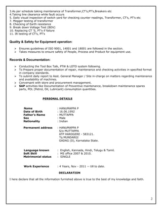 3.As per schedule taking maintenance of Transformer,CT’s,PT’s,Breakers etc
4.Taking line clearance while fault occurs
5. Daily visual inspection of switch yard for checking counter readings, Transformer, CT’s, PT’s etc
7. Megger testing of transformer
8. Checking of Earth resistance
9. Break down Voltage Test (BDV)
10. Replacing CT ‘S, PT’s if failure
11. IR testing of CT’s, PT’s
Quality & Safety for Equipment operation:
 Ensures guidelines of ISO 9001, 14001 and 18001 are followed in the section.
 Takes measures to ensure safety of People, Process and Product for equipment use.
Records & Documentation:
 Conducting the Tool Box Talk, PTW & LOTO system following.
 To Prepare proper documentation of repair, maintenance and checking activities in specified format
in company standards.
 To submit daily report to Asst. General Manager / Site in-charge on matters regarding maintenance
and availability of machines.
 Conversant with store and procurement management.
 SAP activities like Documentation of Preventive maintenance, breakdown maintenance spares
parts, POL (Petrol, Oil, Lubricant) consumption quantities.
PERSONAL DETAILS
Name : HANUMAPPA P
Date of Birth : 16.06.1992
Father’s Name : MUTTAPPA
Sex : Male
Nationality : Indian
Permanent address : HANUMAPPA P
S/o MUTTAPPA
ATP HAROGERE - 583121.
Tq MUNDARGI
GADAG (D), Karnataka State.
Language known : English, Kannada, Hindi, Telugu & Tamil.
Soft Skill : MS office 2007 & 2010.
Matrimonial status : SINGLE
Work Experience : 4 Years, Nov - 2011 -- till to date.
DECLARATION
I here declare that all the information furnished above is true to the best of my knowledge and faith.
2
 