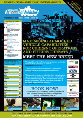 mAximiSiNg ARmOURED
vEHiClE CApABiliTiES
FOR CURRENT OpERATiONS
AND FUTURE THREATS
mEET THE NEW BREED
CAll +44 (0)20 7368 9300 EmAil: ENQUiRE@DEFENCEiQ.COm
WWW.iNTERNATiONAlARmOUREDvEHiClES.COm
7–10 FEBRUARY 2011 EXCEL CENTRE, LONDON UK
Take advantage of the early booking discounts
and register your place today or register a
group and save up to 40%
THE WORLD’S LEADING ARMOURED VEHICLES CONFERENCE & EXHIBITION
“very good overview of current programmes and main
industrial base on subject of interest.”
Christian Schleippmann, European Defence Agency
“This agenda promises to bring together many leading
experts and experienced ground combat commanders
to discuss the changing, joint nature of 21st century
warfare and lessons learned after eight-plus years of
war. i look forward to participating”
General Peter Chiarelli, Vice Chief of Staff, United States Army
“A high profile audience and relevant agenda was
matched to offer a learning experience of note.”
C. van der Merwe, SAAB Group
CONFERENCE KEY SPEAKERS
General Martin Dempsey
Commanding General, TRADOC
US Army
Lieutenant General
Jean Tristan Verna
Director, Integrated Operational
Land Equipment Maintenance
(SIMMT)
French MoD
Major General Chris Deverell
DG-Land Support Equipment,
HQ Land Forces
British Army
Major General Bill Moore
Director (Battlespace Manoeuvre) /
Master General of the Ordnance
UK MoD
Major General Per Sverre Opedal
Chief of Staff
Norwegian Army
Colonel Gerd Kropf
Chief of Staff, Army Combat Training
Centre
German Army
Lieutenant Colonel Oren Giber
Head of Survivability Section,
Land Systems Division
Israeli MoD
PROGRAMME MANAGEMENT EXPERTISE,
CAPABILITY REQUIREMENTS AND
OPERATIONAL FEEDBACK ON SPECIFIC
VEHICLE TYPES INCLUDE:
MASTIFF
JACKAL
PANTHER
RIDGEBACK
WARRIOR
LPPV
M ATV
STRYKER
LEOPARD II
LAV
BOXER
DINGO
CV 90
LMV
FENNEK
RG 32
ARMOURED WHEELED VEHICLE
ASCOD
VBCI
ASSAULT BREACHING VEHICLES
M1A2
BOOK NOW!
EVENT PARTNERS
OFFICIAL AIRLINE PARTNER
ORGANISED By
OFFICIAL MEDIA PARTNER
Focus
Day 1:
Countering Improvised Explosive
Devices
Focus
Day 2:
Through Life Support and
SustainmentofArmouredVehicles
Focus
Day 3:
Armoured Vehicle C4ISR
Capabilities for Joint Operations
Focus
Day 4:
Combined Arms Training and
Simulation
MONDAY 7th FEBRUARY MONDAY 7th FEBRUARY THURSDAY 10th FEBRUARY THURSDAY 10th FEBRUARY
SENIOR
FLAG
OFFICERS,ONESTAR
AND
ABOVEATTEND
FOR
FREE
(SEEBACKPAGEFOR
MOREDETAILS)
8927 IAV main 8pp.indd 1 04/10/2010 09:45
 