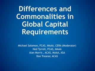 Differences and
Commonalities in
Global Capital
Requirements
Michael Solomon, FCAS, MAAA, CERA (Moderator)
Ned Tyrrell, FCAS, MAAA
Alan Morris , ACAS, MAAA, ASA
Don Treanor, ACAS
 