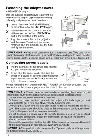 8
Connecting power supply
1. Put the connector of the power cord into the
AC (AC inlet) of the projector.
2. Firmly plug the power cord’s plug into the
outlet. In a couple of seconds after the power
supply connection, the POWER indicator will
light up in steady orange.
Please remember that when the DIRECT POWER ON function activated, the
connection of the power supply make the projector turn on.
WARNING ►Please use extra caution when connecting the power cord, as
incorrect or faulty connections may result in fire and/or electrical shock.
• Do not touch the power cord with a wet hand.
• Only use the power cord that came with the projector. If it is damaged, consult
your dealer to get a new one. Never modify the power cord.
• Only plug the power cord into an outlet whose voltage is matched to the power
cord. The power outlet should be close to the projector and easily accessible.
Remove the power cord for complete separation.
• Do not distribute the power supply to multiple devices. Doing so may overload
the outlet and connectors, loosen the connection, or result in fire, electric
shock or other accidents.
• Connect the ground terminal for the AC inlet of this unit to the ground terminal
of the building using an appropriate power cord (bundled).
NOTICE ►This product is also designed for IT power systems with a phase-
to-phase voltage of 220 to 240 V.
Fastening the adapter cover
 / only
Use the supplied adapter cover to prevent the
USB wireless adapter (optional) from coming
off easily and prevention from burn injury.
1. Loosen the screw (marked with triangle)
on the bottom left of the USB TYPE A port.
2. Insert the tab of the cover into the hole
at the upper right of the USB TYPE A
port in the direction of the arrow.
3.

Align the screw holes on the projector
and the cover. Then insert the screw
removed from the projector into the hole
and tighten the screw.
WARNING ►Keep small parts away from children and pets. Take care not to
put in the mouth. Heat may build up in the USB wireless adapter, to avoid possible
burns disconnect the projector power cord for more than 5min. before touching it.
AC
Power
cord
2
1
3
Tab
 
