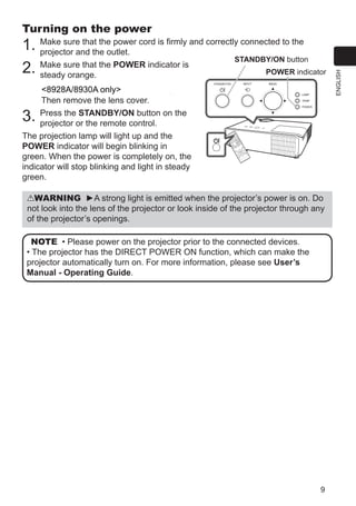 9
ENGLISH
Turning on the power
1. Make sure that the power cord is firmly and correctly connected to the
projector and the outlet.
2. Make sure that the POWER indicator is
steady orange.
CP-X2530WN/CP-X3030WN only
Then remove the lens cover.
3. Press the STANDBY/ON button on the
projector or the remote control.
The projection lamp will light up and the
POWER indicator will begin blinking in
green. When the power is completely on, the
indicator will stop blinking and light in steady
green.
WARNING ►A strong light is emitted when the projector’s power is on. Do
not look into the lens of the projector or look inside of the projector through any
of the projector’s openings.
NOTE • Please power on the projector prior to the connected devices.
• The projector has the DIRECT POWER ON function, which can make the
projector automatically turn on. For more information, please see User’s
Manual - Operating Guide.
VIDE
O
DOC.
CAME
RA
KEYS
TON
E
ASP
ECT
SEA
RCH
BLA
NK
MUT
E
MY
BUT
TON
POS
ITIO
N
ESC
MEN
U
RES
ET
COMP
UTER
MY
SOUR
CE/
AUT
O
MAGN
IFY
PAG
E
DOW
N
ON
OFF
FRE
EZE
UP
ー
＋VOLU
ME
1
2
ENT
ER
POWER indicator
STANDBY/ON button
8928A/8930A only
 